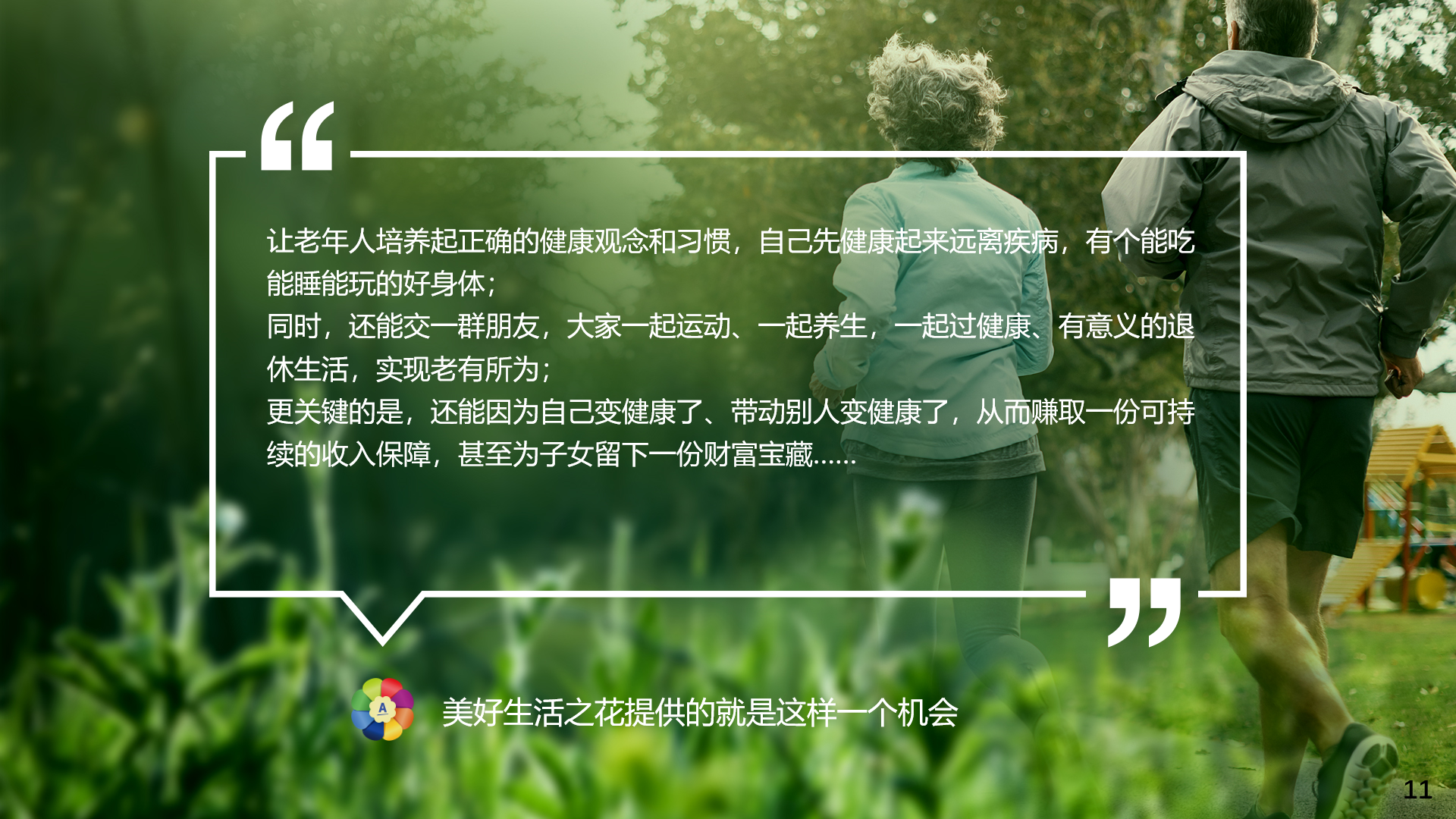 让老年人培养起正确的健康观念和习惯，自己先健康起来远离疾病，有个能吃能睡能玩的好身体；
 同时，还能交一群朋友，大家一起运动、一起养生，一起过健康、有意义的退休生活，实现老有所为；
 更关键的是，还能因为自己变健康了、带动别人变健康了，从而赚取一份可持续的收入保障，甚至为子女留下一份财富宝藏……
 美好生活之花提供的就是这样一个机会