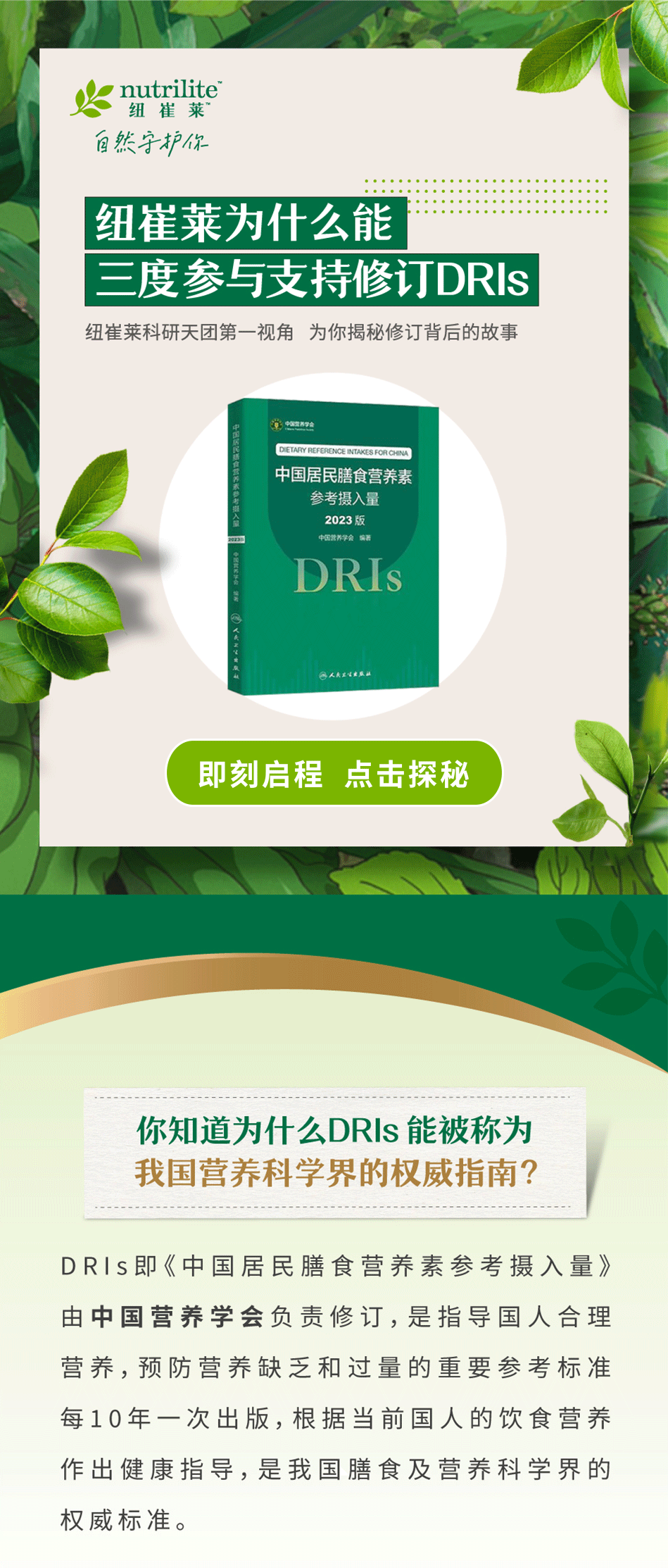 纽崔莱为什么能
三度参与支持修订DRIs

纽崔莱科研天团第一视角 为你揭秘修订背后的故事

即刻启程 点击探秘

你知道为什么DRIs 能被称为
我国营养科学界的权威指南？

DRIs即《中国居民膳食营养素参考摄入量》
由中国营养学会负责修订，是指导国人合理
营养，预防营养缺乏和过量的重要参考标准
每10年一次出版，根据当前国人的饮食营养
作出健康指导，是我国膳食及营养科学界的
权威标准。