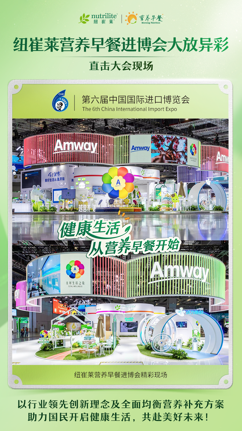 nutrilite 纽崔莱
 营养早餐 Morning Nutrition 
 纽崔莱营养早餐进博会大放异彩
 直击大会现场
 第六届中国国际进口博览会 The 6th China International Import Expo
 Amway
 健康生活，从营养早餐开始
 纽崔莱营养早餐进博会精彩现场
 以行业领先创新理念及全面均衡营养补充方案助力国民开启健康生活，共赴美好未来！