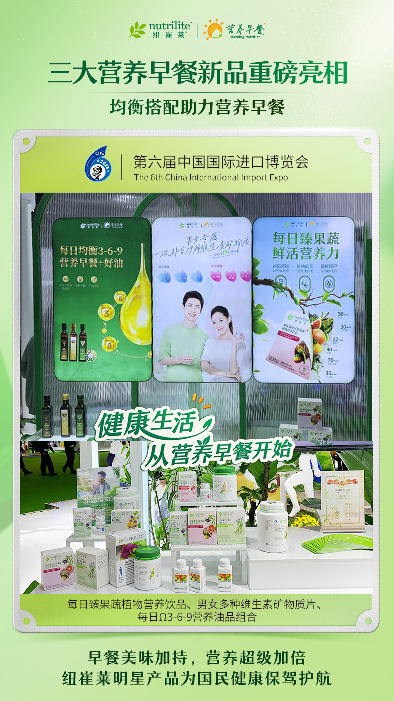 nutrilite 纽崔莱
 三大营养早餐新品重磅亮相
 均衡搭配助力营养早餐
 第六届中国国际进口博览会
 The 6th China International Import Expo
 每日臻果蔬植物营养饮品、男女多种维生素矿物质片、每日Ω3-6-9营养油品组合
 早餐美味加持，营养超级加倍
 纽崔莱明星产品为国民健康保驾护航
营养早餐  Morning Nutrition
