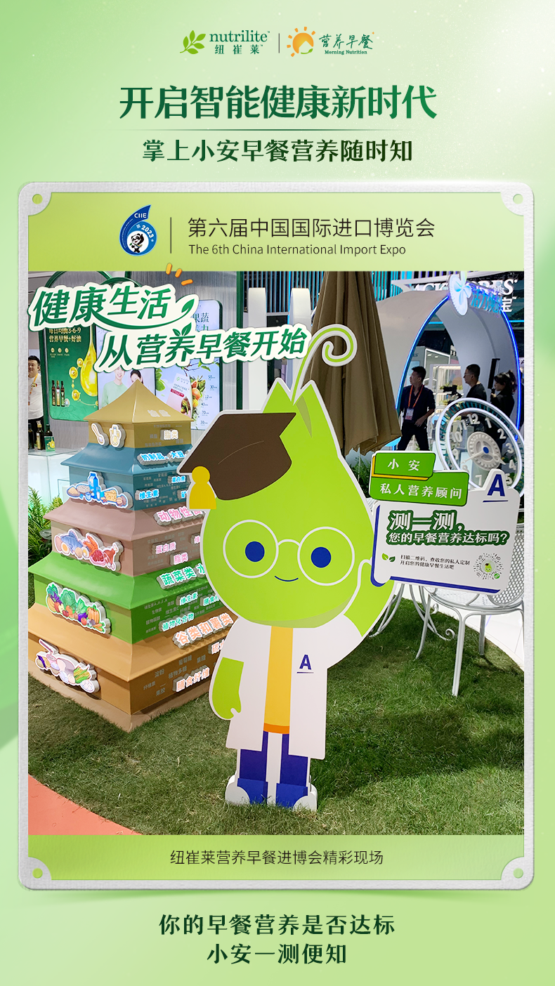 nutrilite  纽崔莱
 开启智能健康新时代
 掌上小安早餐营养随时知
 第六届中国国际进口博览会
 健康生活从营养早餐开始
 小安私人营养顾问
 测一测，您的早餐营养达标吗？
 纽崔莱营养早餐进博会精彩现场
 你的早餐营养是否达标
 小安一测便知
营养早餐  Morning Nutrition