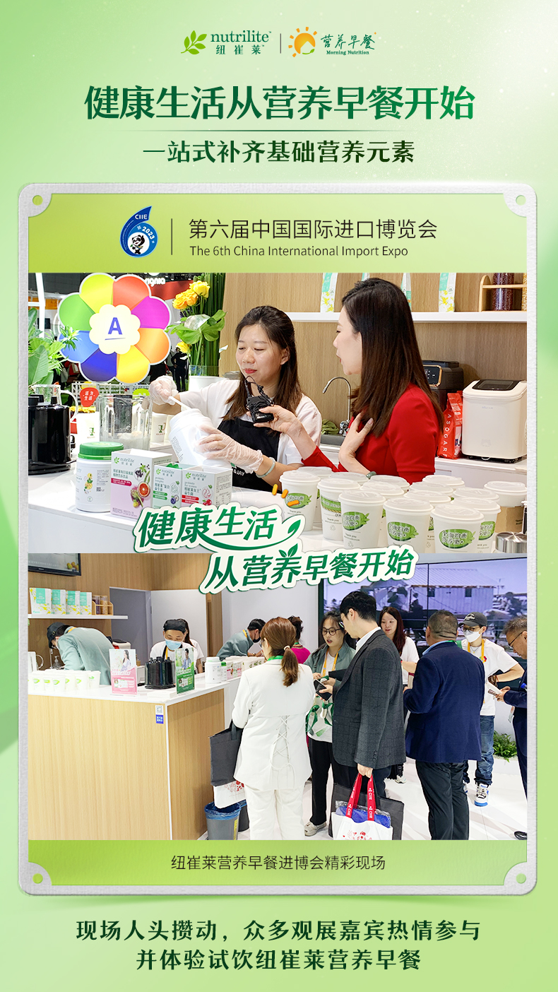 nutrilite 纽崔莱
 健康生活从营养早餐开始
 一站式补齐基础营养元素
 第六届中国国际进口博览会
 The 6th China International Import Expo
 健康生活，从营养早餐开始
 纽崔莱营养早餐进博会精彩现场
 现场人头攒动，众多观展嘉宾热情参与并体验试饮纽崔莱营养早餐
营养早餐 Morning Nutrition