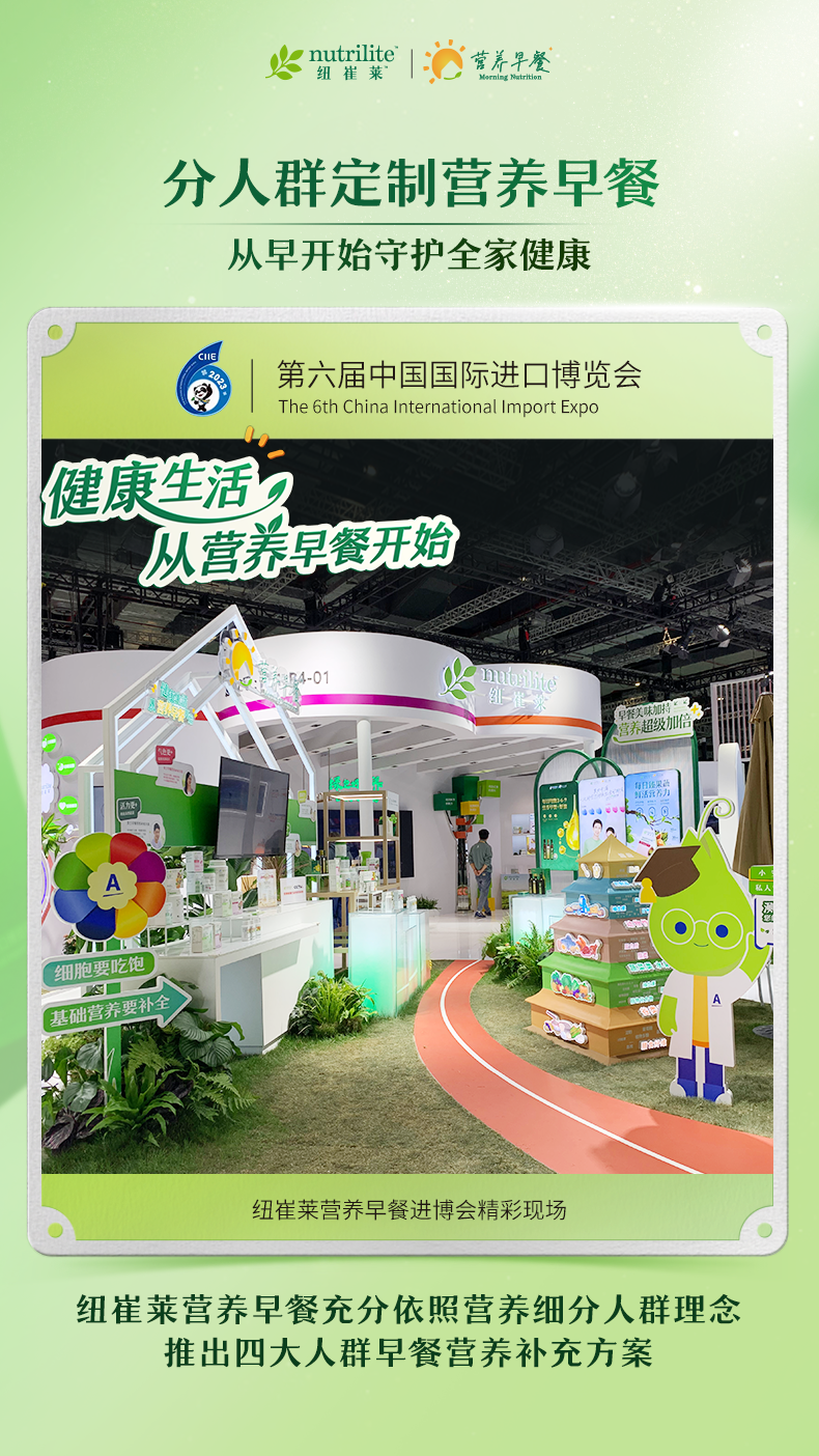 nutrilite 纽崔莱
 营养早餐  Morning Nutrition 
 分人群定制营养早餐
 从早开始守护全家健康
 第六届中国国际进口博览会
 The 6th China International Import Expo
 健康生活
 从营养早餐开始
 纽崔莱营养早餐进博会精彩现场
 纽崔莱营养早餐充分依照营养细分人群理念
 推出四大人群早餐营养补充方案