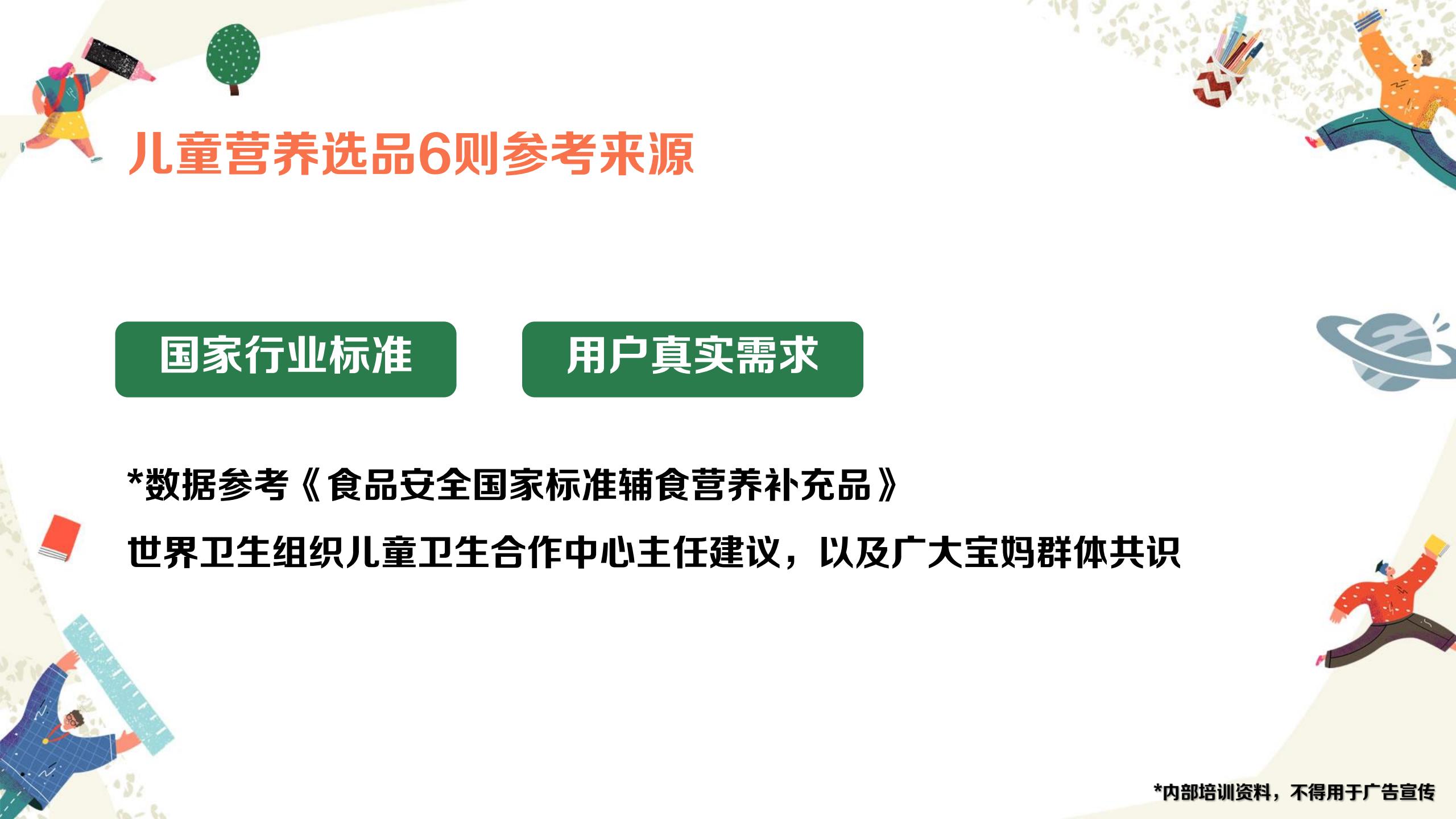 儿童营养选品6则参考来源

国家行业标准 用户真实需求

*数据参考《食品安全国家标准辅食营养补充品》
世界卫生组织儿童卫生合作中心主任建议，以及广大宝妈群体共识