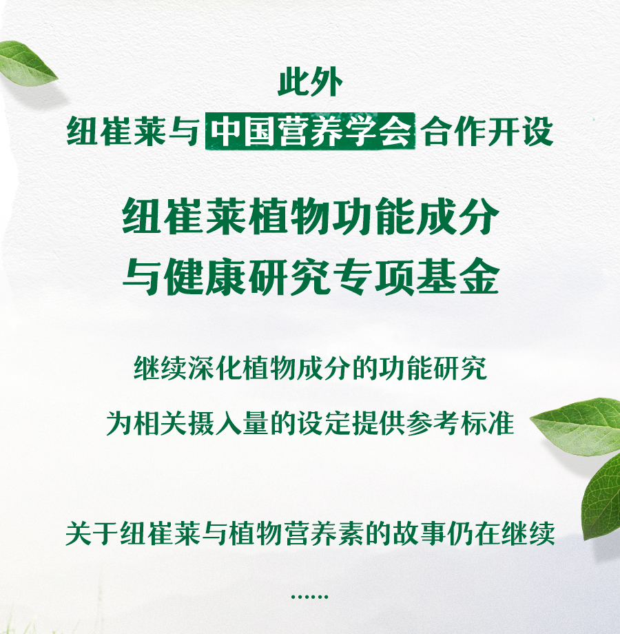 此外
 纽崔莱与中国营养学会合作开设
 纽崔莱植物功能成分与健康研究专项基金
 继续深化植物成分的功能研究
 为相关摄入量的设定提供参考标准
 关于纽崔莱与植物营养素的故事仍在继续