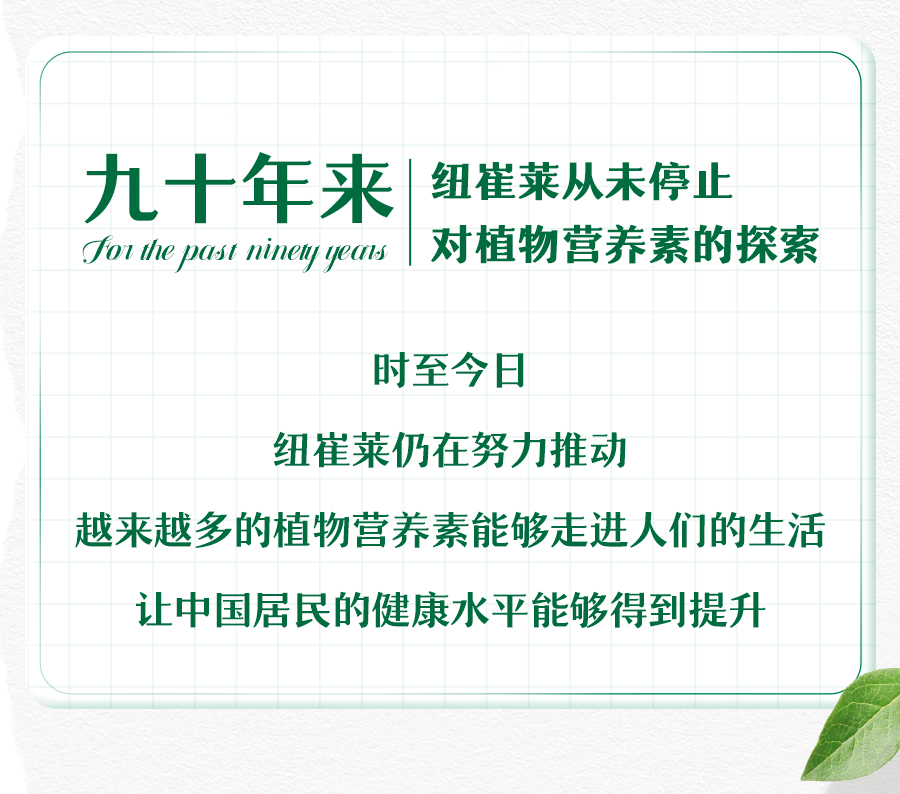 九十年来
 纽崔莱从未停止对植物营养素的探索
 时至今日
 纽崔莱仍在努力推动
越来越多的植物营养素能够走进人们的生活
让中国居民的健康水平能够得到提升