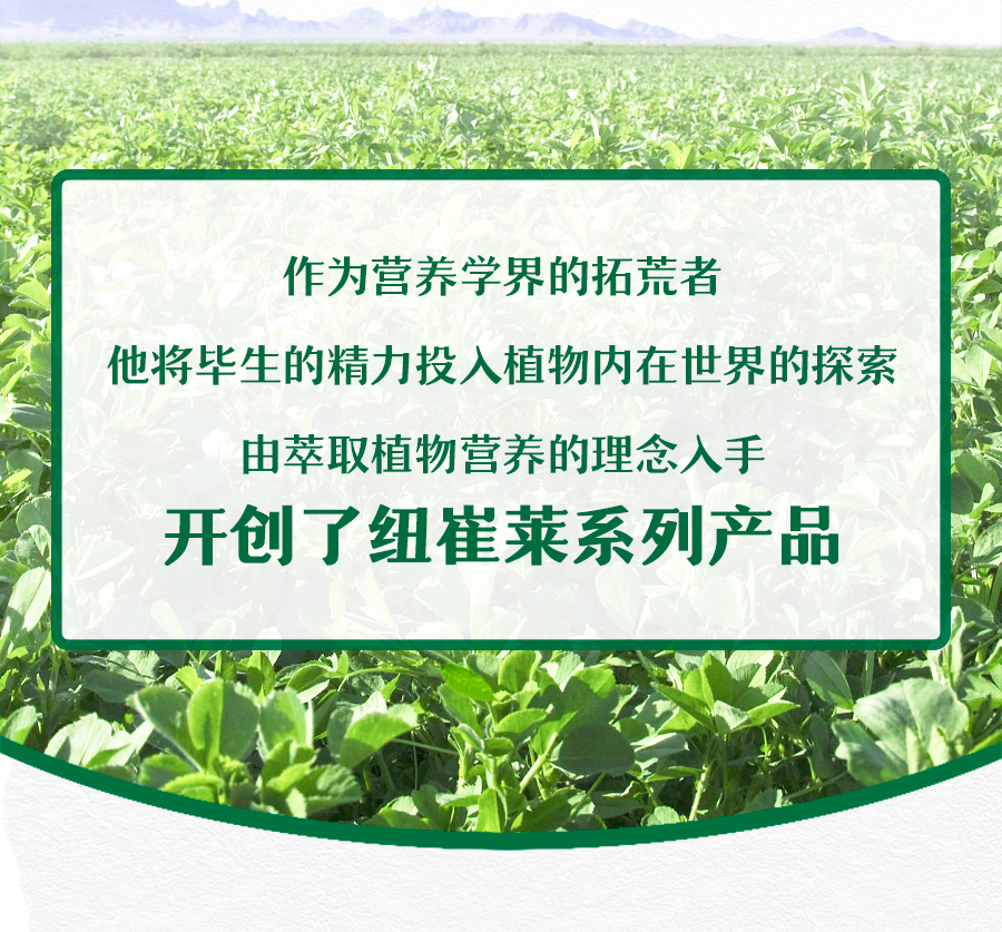 作为营养学界的拓荒者
 他将毕生的精力投入植物内在世界的探索
 由萃取植物营养的理念入手
 开创了纽崔莱系列产品