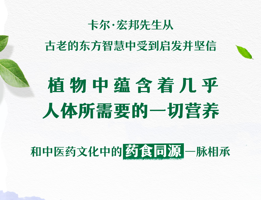 卡尔·宏邦先生从
 古老的东方智慧中受到启发并坚信
 植物中蕴含着几乎
 人体所需要的一切营养
 和中医药文化中的药食同源一脉相承