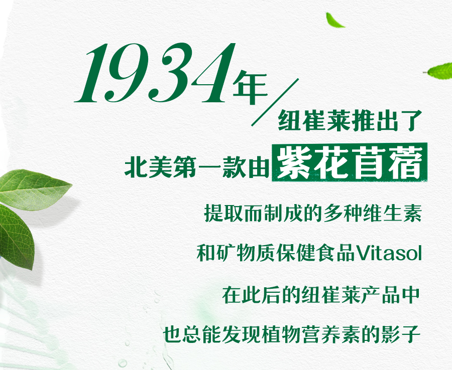 1934年
纽崔莱推出了
北美第一款由紫花自蓿
提取而制成的多种维生素
和矿物质保健食品Vitasol
在此后的纽崔莱产品中
也总能发现植物营养素的影子