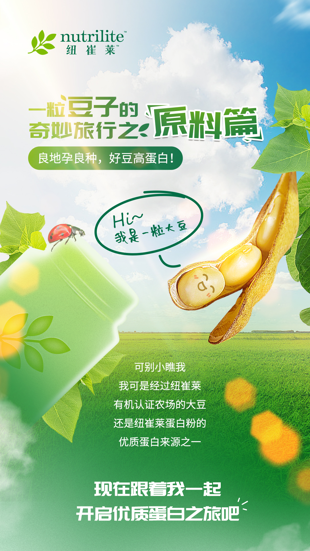 nutrilite 纽崔莱

一粒豆子的奇妙旅行之：原料篇
良地孕良种，好豆高蛋白！

Hi~ 我是一粒大豆

可别小瞧我
我可是经过纽崔莱
有机认证农场的大豆
还是纽崔莱蛋白粉的
优质蛋白来源之一

现在跟着我一起
开启优质蛋白之旅吧