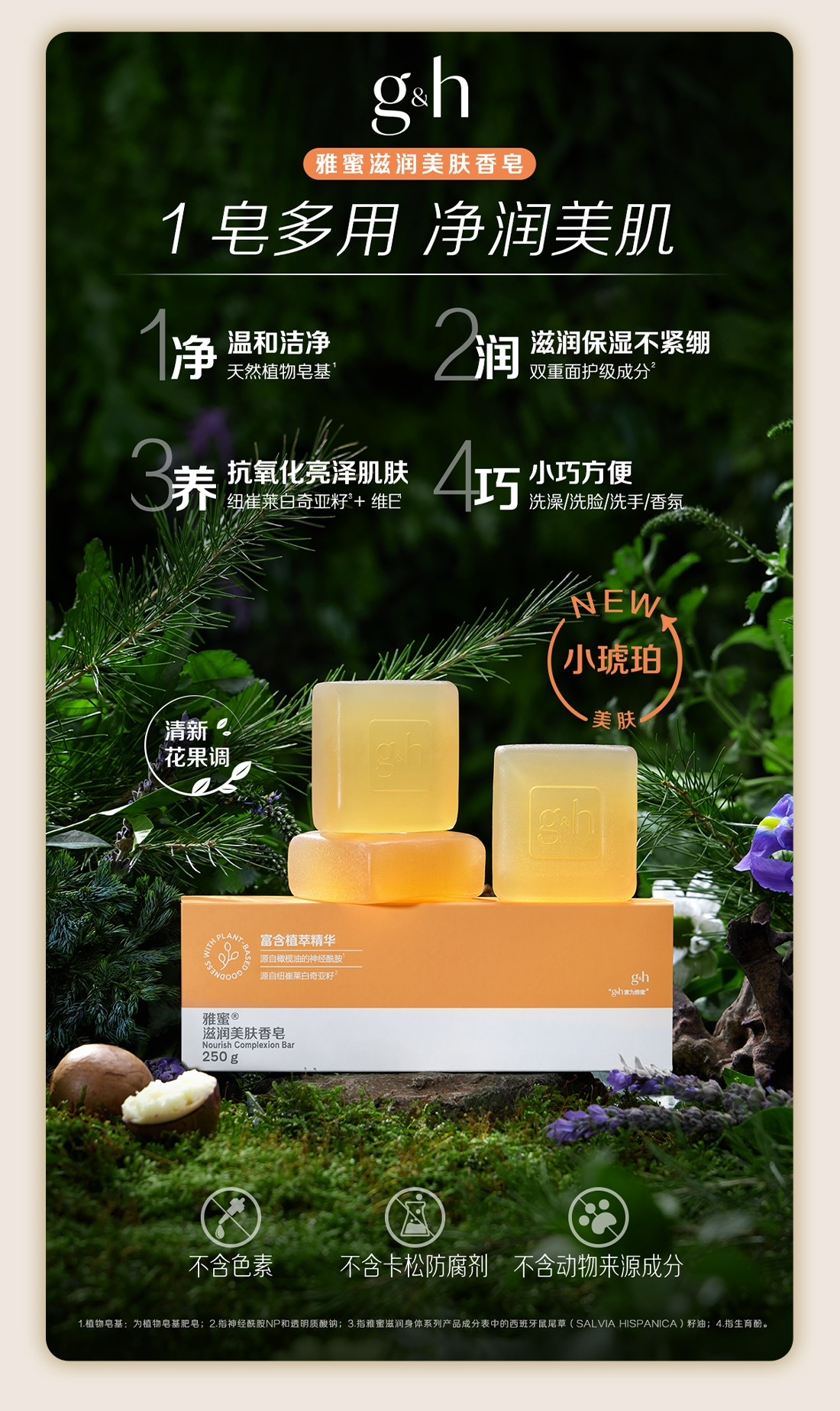 g&h
雅蜜滋润美肤香皂
1皂多用 净润美肌
1净：温和洁净 天然植物皂基¹
2润：滋润保湿不紧绷 双重面护级成分²
3养：抗氧化亮泽肌肤 纽崔莱白奇亚籽³+维E⁴
4巧：小巧方便 洗澡/洗脸/洗手/香氛
NEW 小琥珀 美肤
清新花果调
雅蜜®滋润美肤香皂 Nourish Complexion Bar 250g
不含色素 不含卡松防腐剂 不含动物来源成分
1.植物皂基:为植物皂基肥皂;2.指神经酰胺NP和透明质酸钠；3.指雅蜜滋润身体系列产品成分表中的西班牙鼠尾草（SALVIA HISPANICA）籽油；4.指生育酚