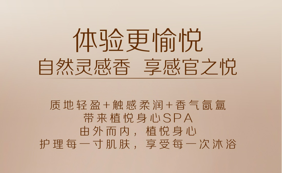 体验更愉悦自然灵感香 享感官之悦
质地轻盈+触感柔润+香气氤氳带来植悦身心SPA，由外而内，植悦身心，护理每一寸肌肤，享受每一次沐浴