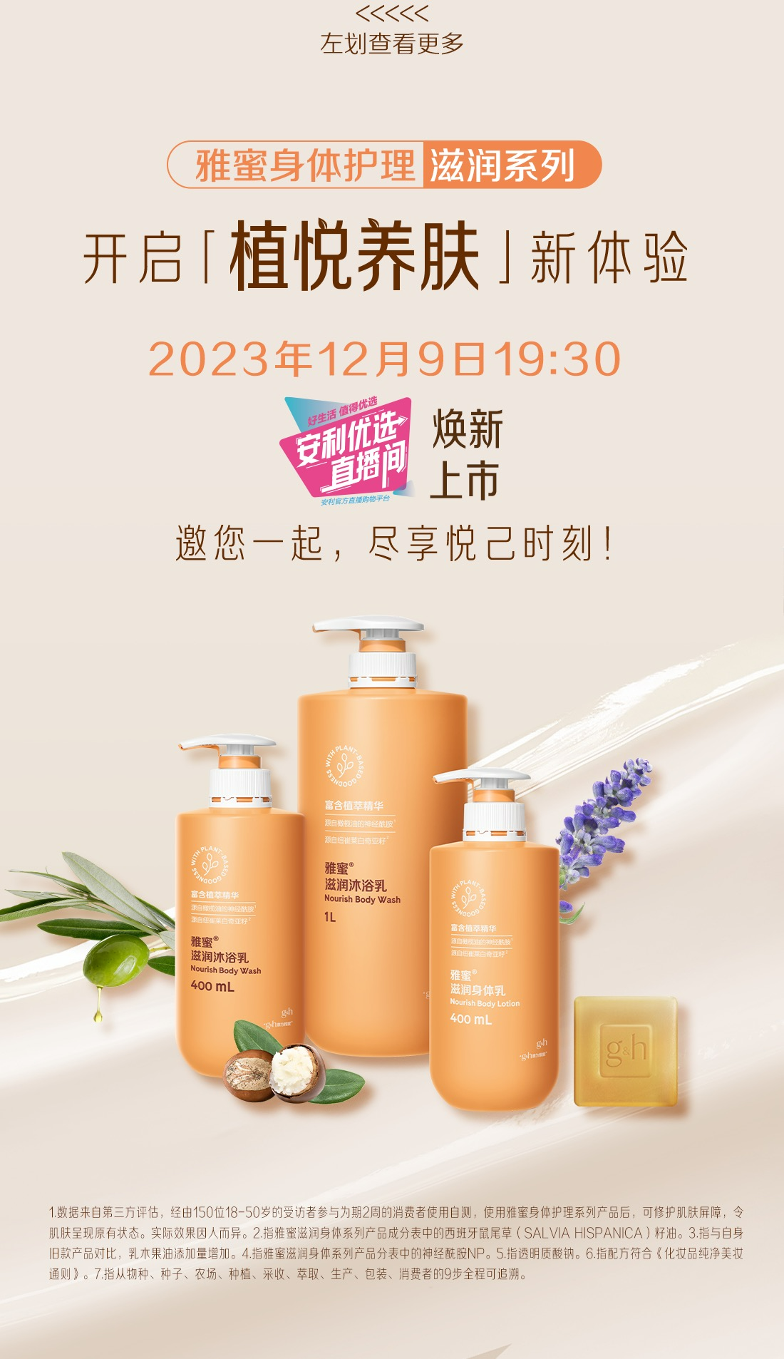 雅蜜身体护理 滋润系列
开启「植悦养肤」新体验
2023年12月9日19:30
安利优选直播间 焕新上市
邀您一起，尽享悦已时刻!
1.数据来自第三方评估，经由150位18-50岁的受访者参与为期2周的消费者使用自测，使用雅蜜身体护理系列产品后，可修护肌肤屏障，令肌肤呈现原有状态。实际效果因人而异。2.指雅蜜滋润身体系列产品成分表中的西班牙鼠尾草(SALVIA HISPANICA)籽油。3.指与自身旧款产品对比，乳木果油添加量增加。4.指雅蜜滋润身体系列产品分表中的神经酰胺NP。5.指透明质酸钠。6.指配方符合《化妆品纯净美妆通则》。7.指从物种、种子、农场、种植、采收、萃取、生产、包装、消费者的9步全程可追溯。