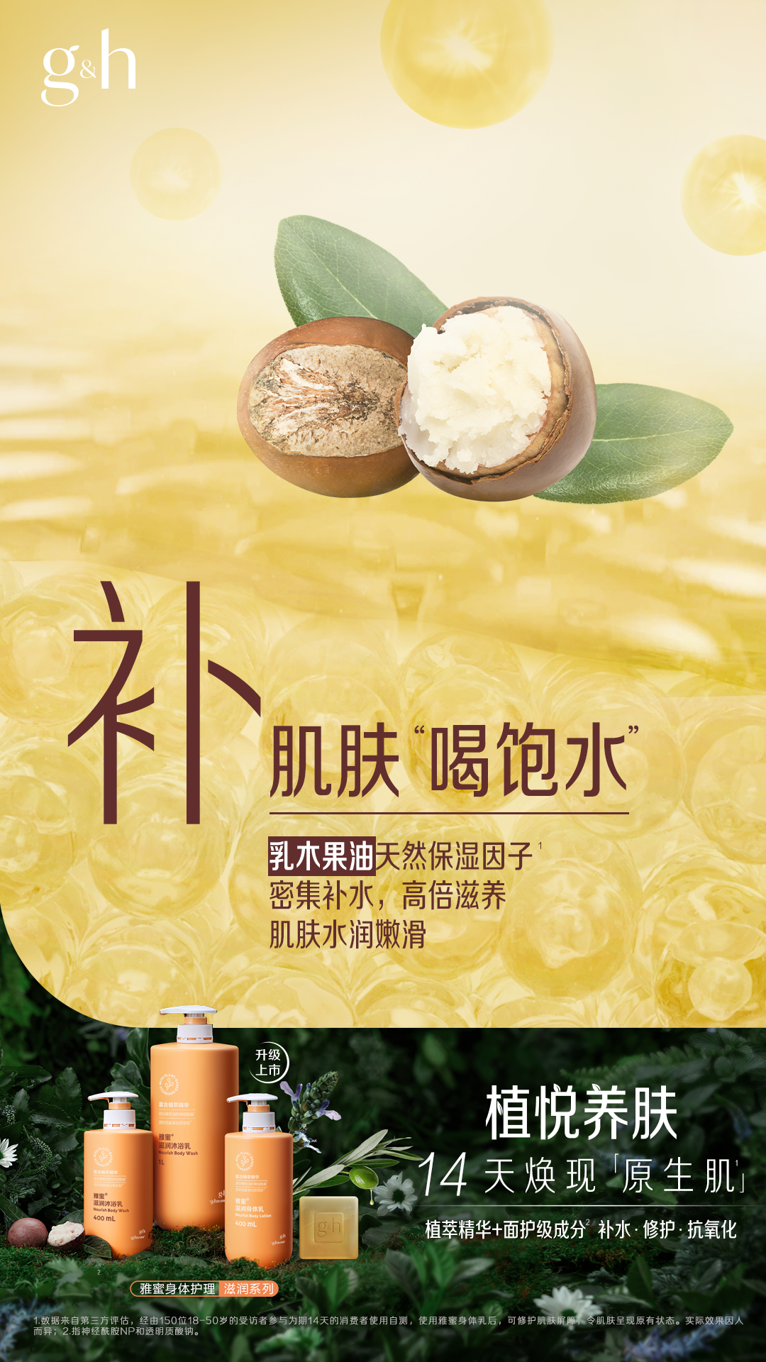 g&h
补
肌肤“喝饱水”
乳木果油天然保湿因子
密集补水，高倍滋养
肌肤水润嫩滑
植悦养肤
14天焕现「原生肌」
植萃精华+面护级成分 补水·修护·抗氧化
雅蜜身体护理滋润系列
数据来自第三方评估，经由150位18-50岁的受访者参与为期14天的消费者使用自测，使用雅蜜身体乳后，可修护肌肤屏障，令肌肤呈现原有状态。实际效果因人而异;2.指神经酰胺NP和透明质酸钠。