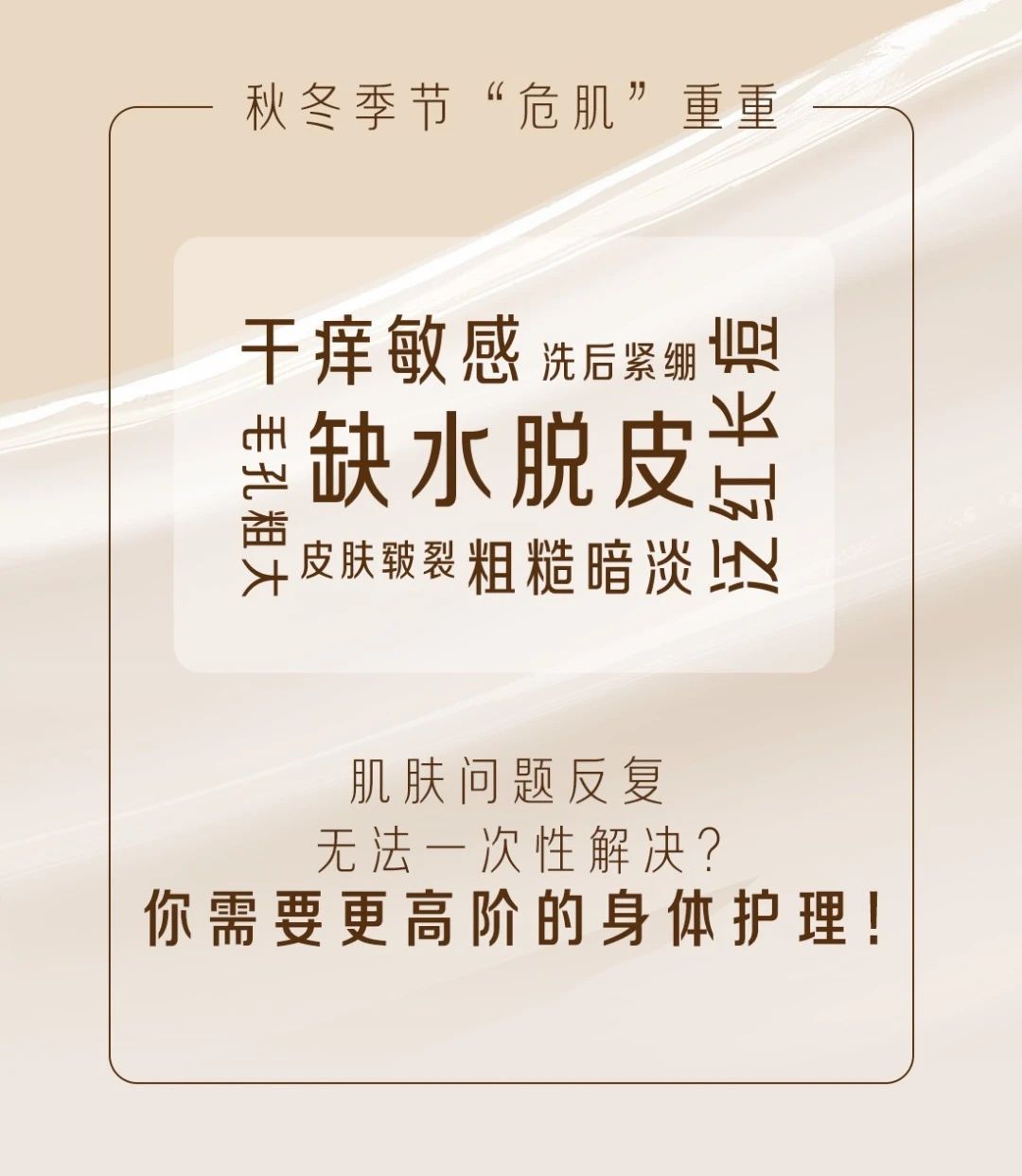 秋冬季节“危肌”重重
干痒敏感 洗后紧绷 泛红长痘 缺水脱皮 皮肤皲裂 粗糙暗淡 毛孔粗大 
肌肤问题反复 无法一次性解决?你需要更高阶的身体护理!