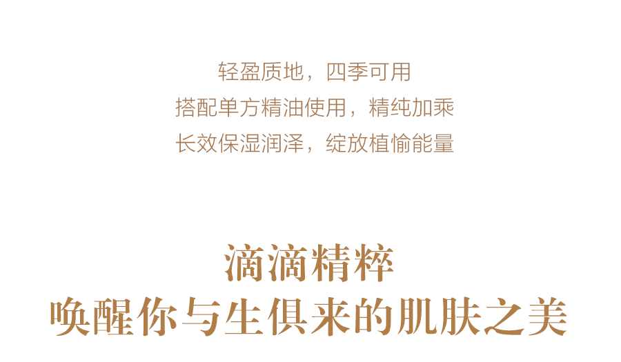 轻盈质地，四季可用
 搭配单方精油使用，精纯加乘
 长效保湿润泽，绽放植愉能量
 滴滴精粹
 唤醒你与生俱来的肌肤之美