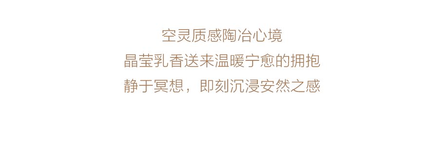 空灵质感陶冶心境
晶莹乳香送来温暖宁愈的拥抱
静于冥想，即刻沉浸安然之感