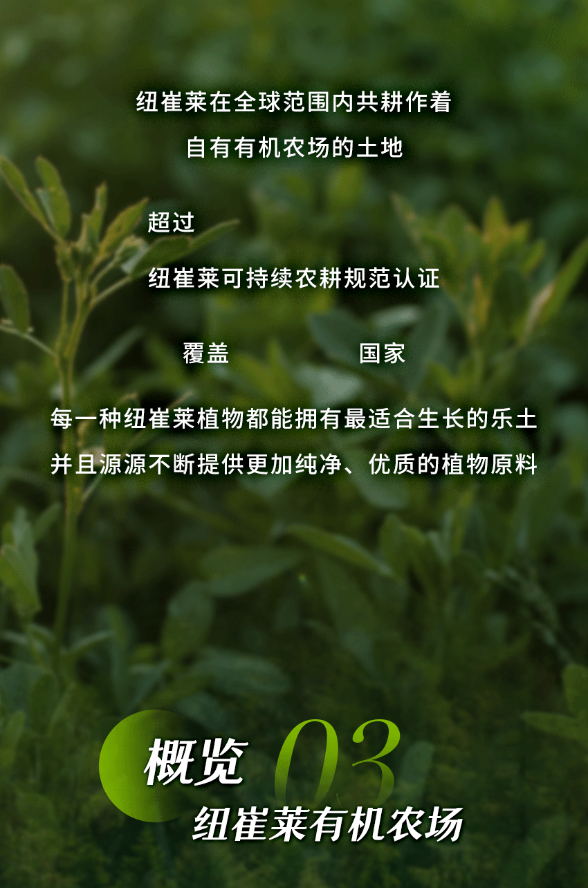 纽崔莱在全球范围内共耕作着
自有有机农场的土地
超过37900亩
纽崔莱可持续农耕规范认证
覆盖27个国家
每一种纽崔莱植物都能拥有最适合生长的乐土
并且源源不断提供更加纯净、优质的植物原料
概览 03
 纽崔莱有机农场