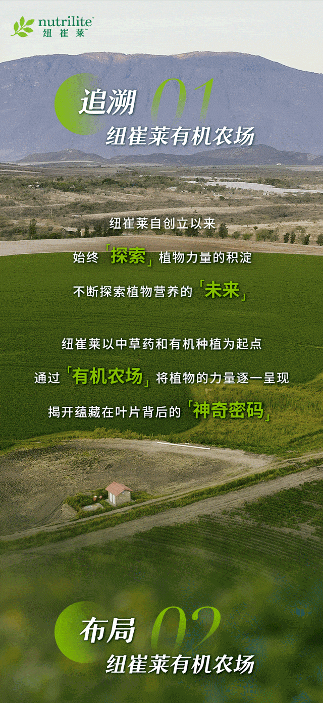 nutrilite 纽崔莱
追溯 01 纽崔莱有机农场
纽崔莱自创立以来
始终「探索」植物力量的积淀
不断探索植物营养的「未来」
纽崔莱以中草药和有机种植为起点
通过「有机农场」将植物的力量逐一呈现
揭开蕴藏在叶片背后的「神奇密码」
布局 02 纽崔莱有机农场