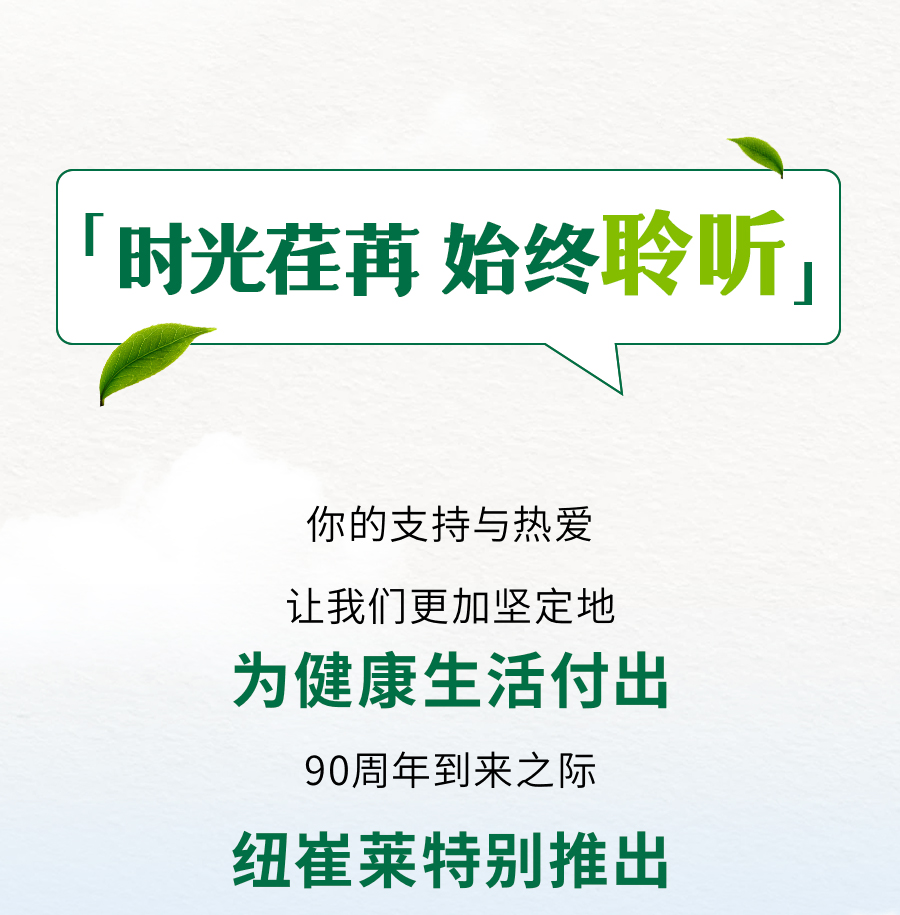 「时光荏苒 始终聆听」

你的支持与热爱

让我们更加坚定地

为健康生活付出

90周年到来之际

纽崔莱特别推出