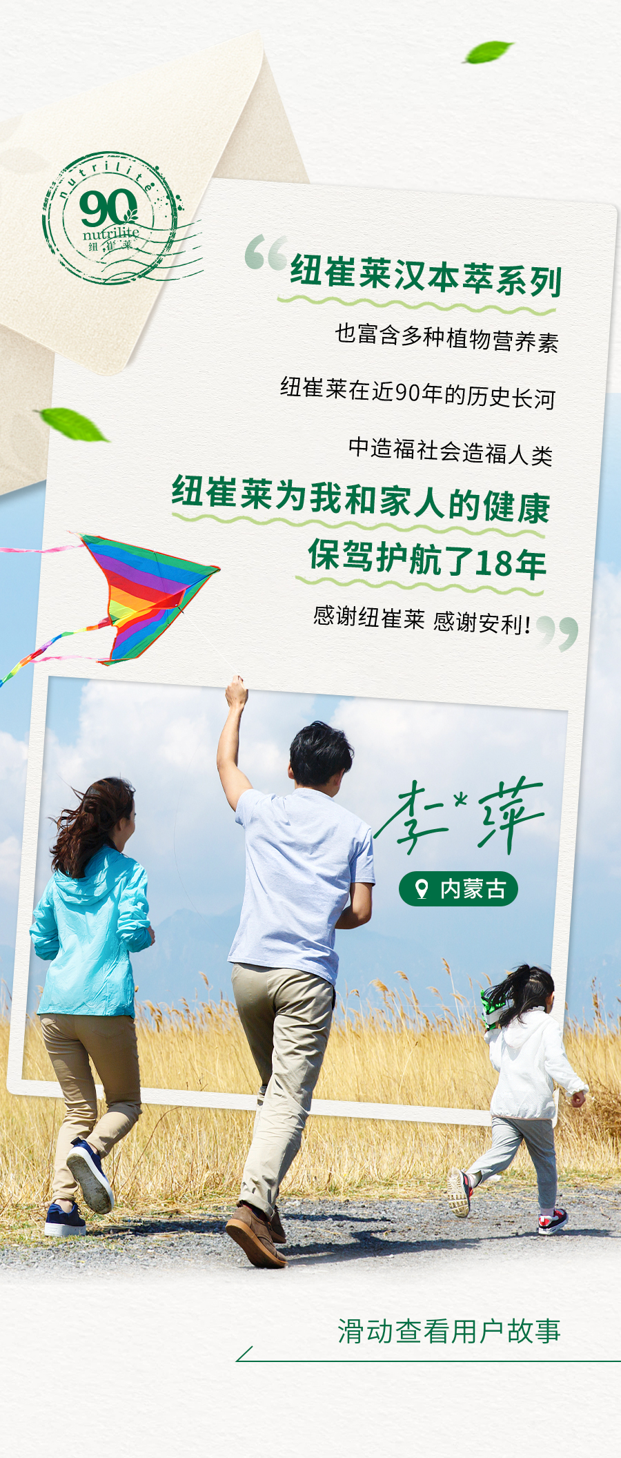 纽崔莱汉本萃系列
也富含多种植物营养素

纽崔莱在近90年的历史长河
中造福社会造福人类

纽崔莱为我和家人的健康
保驾护航了18年

感谢纽崔莱 感谢安利！

李萍
内蒙古

滑动查看用户故事