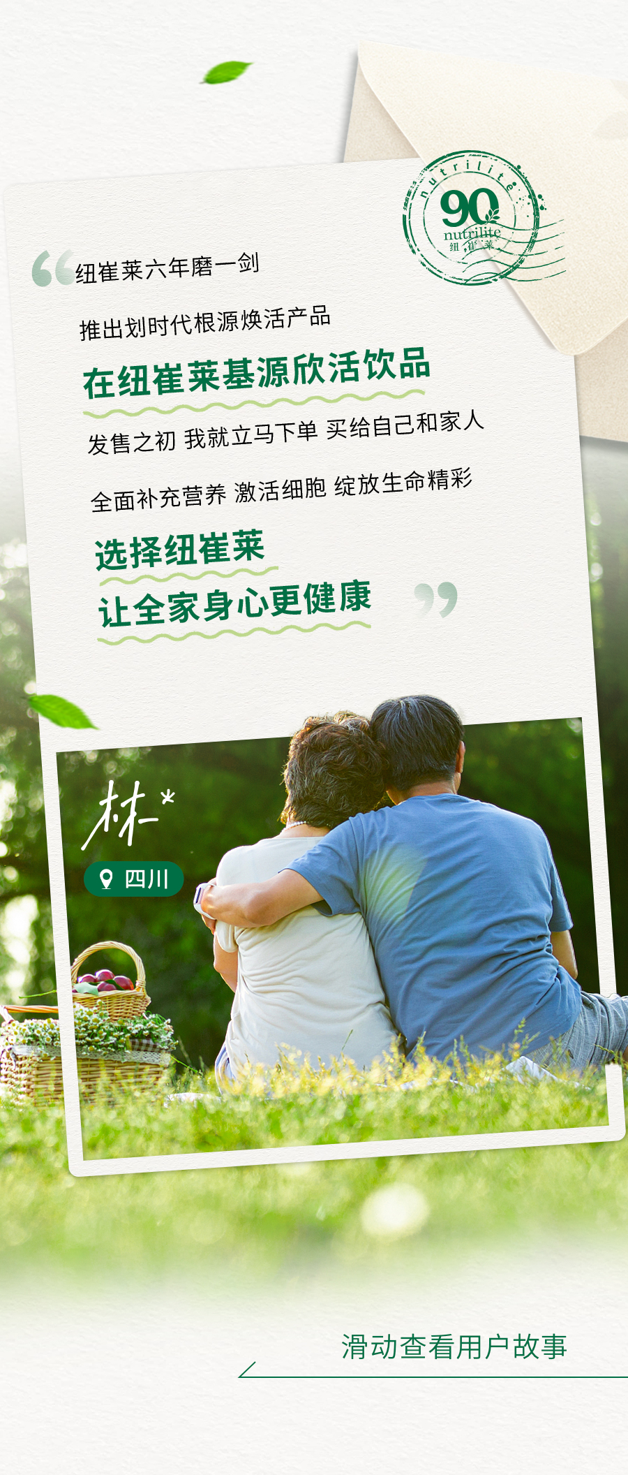 纽崔莱六年磨一剑

推出划时代根源焕活产品

在纽崔莱基源欣活饮品

发售之初 我就立马下单 买给自己和家人

全面补充营养 激活细胞 绽放生命精彩

选择纽崔莱

让全家身心更健康

林* 四川

滑动查看用户故事