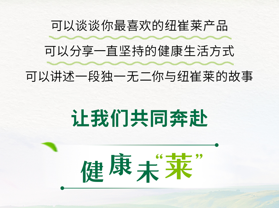 可以谈谈你最喜欢的纽崔莱产品
可以分享一直坚持的健康生活方式
可以讲述一段独一无二你与纽崔莱的故事

让我们共同奔赴
健康未来