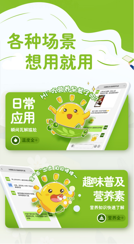 内容 各种场景想用就用
日常应用
瞬间瓦解尴尬
温度全+
趣味普及营养素
营养知识快速了解
营养全+
全“菌”出击,吸收棒棒
Hi~吃营养早餐了吗?