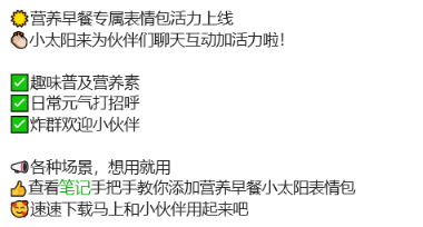 内容 营养早餐专属表情包活力上线
小太阳来为伙伴们聊天互动加活力啦!
趣味普及营养素
日常元气打招乎
炸群欢迎小伙伴
各种场景,想用就用
查看笔记手把手教你添加营养早餐小太阳表情包
速速下载马上和小伙伴用起来吧