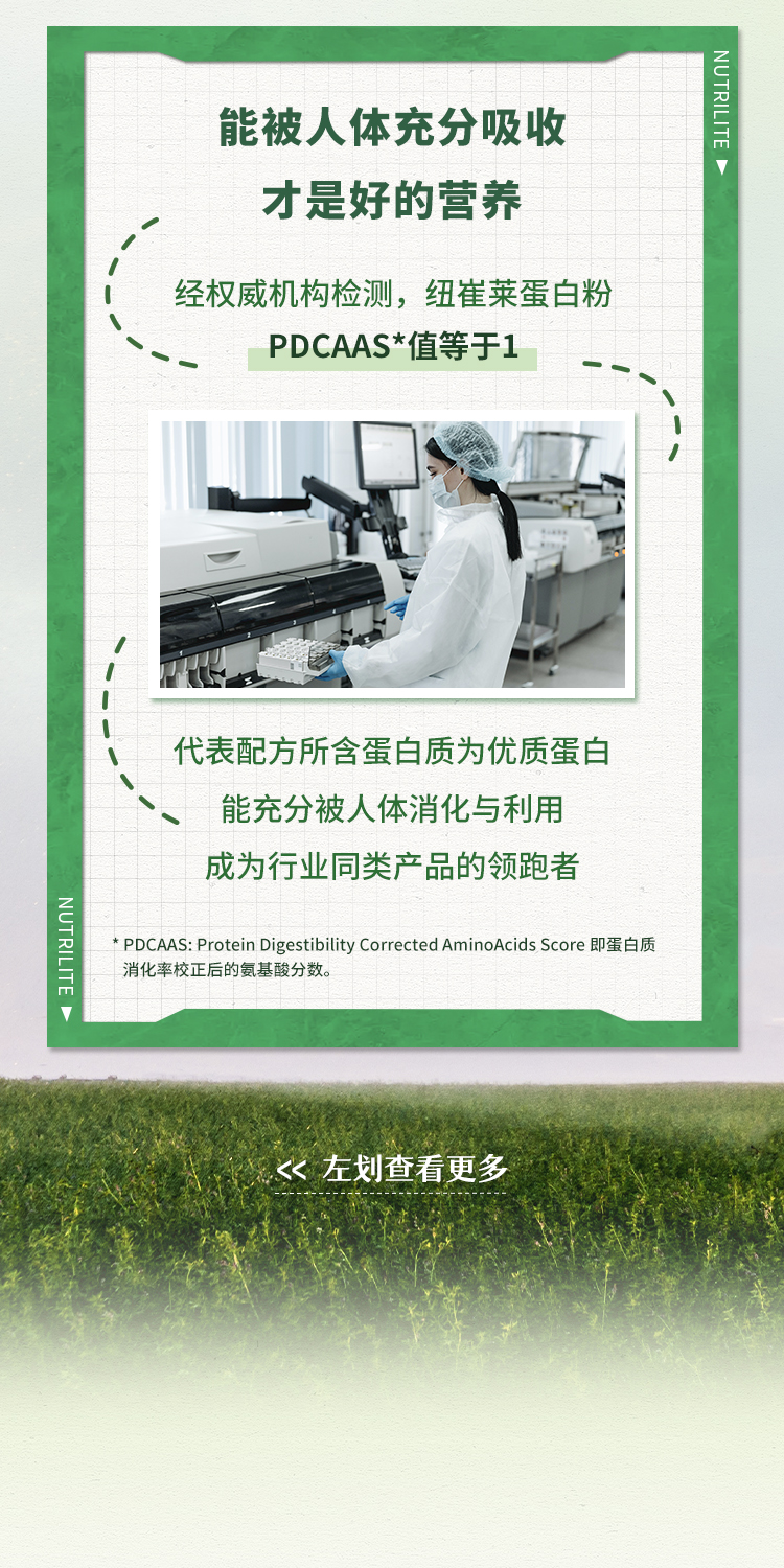 能被人体充分吸收
 才是好的营养
 经权威机构检测，纽崔莱蛋白粉PDCAAS*值等于1
 代表配方所含蛋白质为优质蛋白
 能充分被人体消化与利用
 成为行业同类产品的领跑者
 * PDCAAS: Protein Digestibility Corrected AminoAcids Score 即蛋白质消化率校正后的氨基酸分数。
 << 左划查看更多