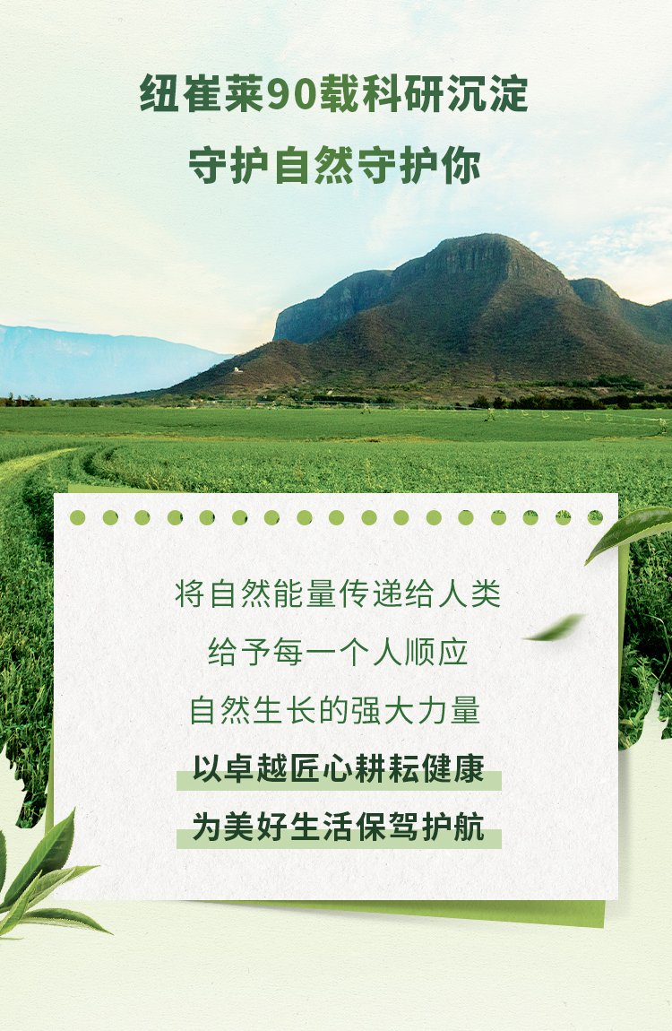 纽崔莱90载科研沉淀
 守护自然守护你
 将自然能量传递给人类
 给予每一个人顺应
 自然生长的强大力量
 以卓越匠心耕耘健康
 为美好生活保驾护航
