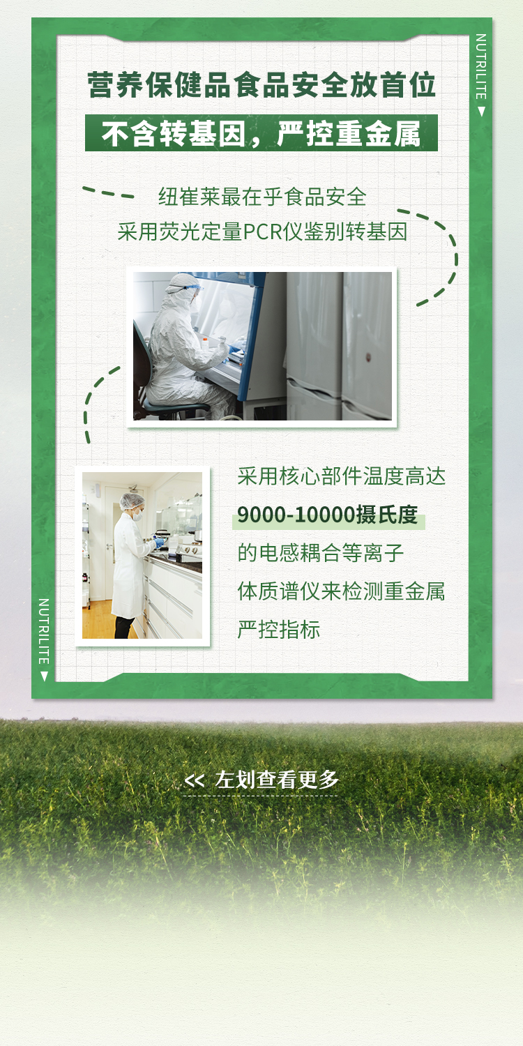 营养保健品食品安全放首位
 不含转基因，严控重金属
 纽崔莱最在乎食品安全
 采用荧光定量PCR仪鉴别转基因
 采用核心部件温度高达9000-10000摄氏度的电感耦合等离子体质谱仪来检测重金属严控指标