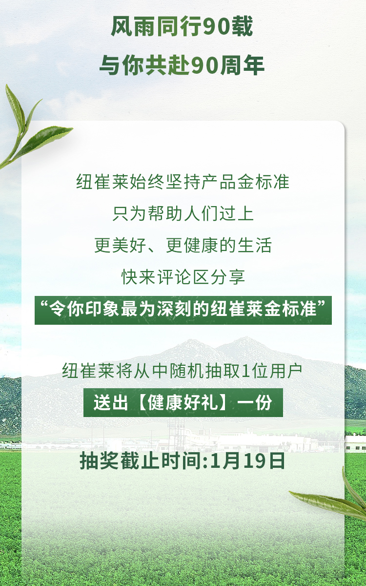 风雨同行90载
 与你共赴90周年
 纽崔莱始终坚持产品金标准
 只为帮助人们过上
 更美好、更健康的生活
 快来评论区分享
 “令你印象最为深刻的纽崔莱金标准”
 纽崔莱将从中随机抽取1位用户
 送出【健康好礼】一份
 抽奖截止时间：1月19日
