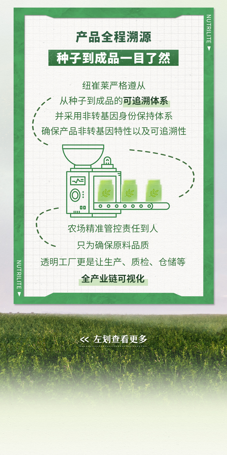 产品全程溯源
 种子到成品一目了然
 纽崔莱严格遵从
 从种子到成品的可追溯体系
 并采用非转基因身份保持体系
 确保产品非转基因特性以及可追溯性
 农场精准管控责任到人
 只为确保原料品质
 透明工厂更是让生产、质检、仓储等
 全产业链可视化
 << 左划查看更多
