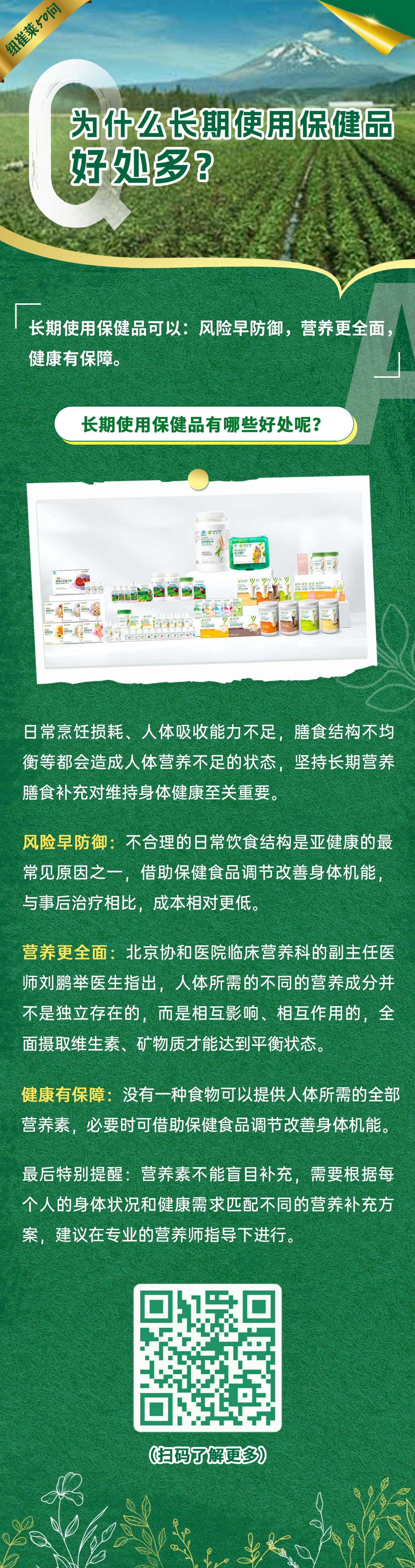 为什么长期使用保健品好处多？
长期使用保健品可以：风险早防御，营养更全面，健康有保障。
长期使用保健品有哪些好处呢？
日常烹饪损耗、人体吸收能力不足、膳食结构不均衡等都会造成人体营养不足的状态，坚持长期营养膳食补充对维持身体健康至关重要。
风险早防御：不合理的日常饮食结构是亚健康的最常见原因之一，借助保健食品调节改善身体机能，与事后治疗相比，成本相对更低。
营养更全面：北京协和医院临床营养科的副主任医师刘鹏举医生指出，人体所需的不同的营养成分并不是独立存在的，而是相互影响、相互作用的，全面摄取维生素、矿物质才能达到平衡状态。
健康有保障：没有一种食物可以提供人体所需的全部营养素，必要时可借助保健食品调节改善身体机能。
最后特别提醒：营养素不能盲目补充，需要根据每个人的身体状况和健康需求匹配不同的营养补充方案，建议在专业的营养师指导下进行。