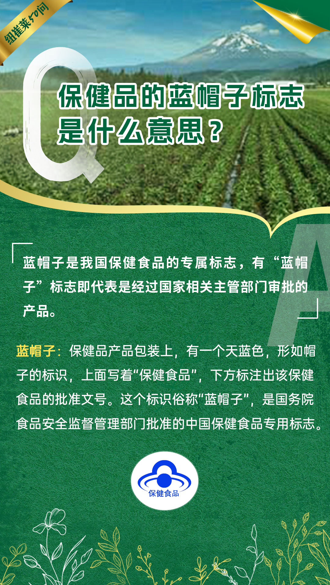 保健品的蓝帽子标志是什么意思？
蓝帽子是我国保健食品的专属标志，有“蓝帽子”标志即代表是经过国家相关主管部门审批的产品。
蓝帽子：保健品产品包装上，有一个天蓝色，形如帽子的标识，上面写着“保健食品”，下方标注出该保健食品的批准文号。这个标识俗称“蓝帽子”，是国务院食品安全监督管理部门批准的中国保健食品专用标志。