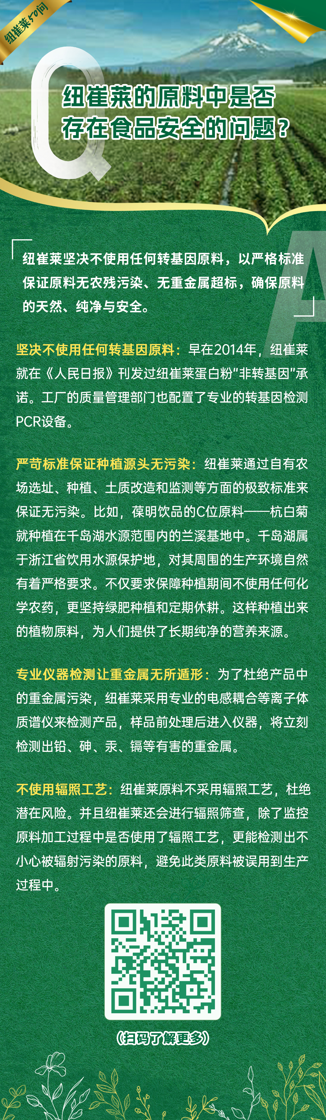 纽崔莱的原料中是否存在食品安全的问题? 纽崔莱的原料中是否存在食品安全的问题?
纽崔莱坚决不使用任何转基因原料,以严格标准保证原料无农残污染、无重金属超标,确保原料的天然、纯净与安全。
坚决不使用任何转基因原料:早在2014年,纽崔莱就在《人民日报》刊发过纽崔莱蛋白粉“非转基因”承诺。工厂的质量管理部门也配置了专业的转基因检测PCR设备。
严苛标准保证种植源头无污染:纽崔莱通过自有农场选址、种植、土质改造和监测等方面的极致标准来保证无污染。比如,葆明饮品的C位原料——杭白菊就种植在千岛湖水源范围内的兰溪基地中。千岛湖属于浙江省饮用水源保护地,对其周围的生产环境自然有着严格要求。不仅要求保障种植期间不使用任何化学农药,更坚持绿肥种植和定期休耕。这样种植出来的植物原料,为人们提供了长期纯净的营养来源。
专业仪器检测让重金属无所遁形:为了杜绝产品中的重金属污染,纽崔莱采用专业的电感耦合等离子体质谱仪来检测产品,样品前处理后进入仪器,将立刻检测出铅、砷、汞、镉等有害的重金属。
不使用辐照工艺:纽崔莱原料不采用辐照工艺,杜绝潜在风险。并且纽崔莱还会进行辐照筛查,除了监控原料加工过程中是否使用了辐照工艺,更能检测出不小心被辐射污染的原料,避免此类原料被误用到生产过程中。