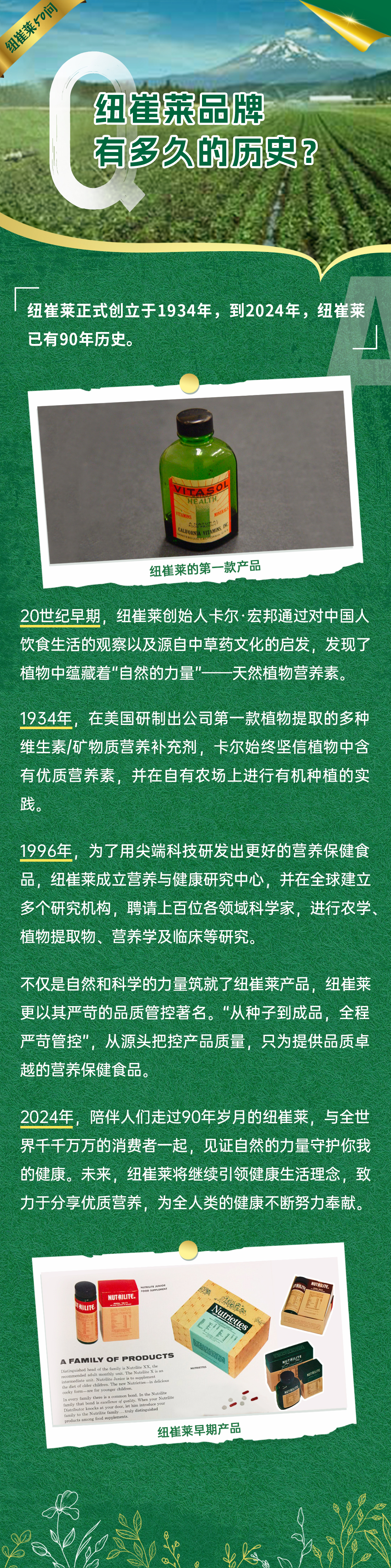 纽崔莱品牌有多久的历史？
 纽崔莱正式创立于1934年，到2024年，纽崔莱已有90年历史。
 纽崔莱的第一款产品
 20世纪早期，纽崔莱创始人卡尔·宏邦通过对中国人饮食生活的观察以及源自中草药文化的启发，发现了植物中蕴藏着“自然的力量”——天然植物营养素。
 1934年，在美国研制出公司第一款植物提取的多种维生素/矿物质营养补充剂，卡尔始终坚信植物中含有优质营养素，并在自有农场上进行有机种植的实践。
 1996年，为了用尖端科技研发出更好的营养保健食品，纽崔莱成立营养与健康研究中心，并在全球建立多个研究机构，聘请上百位各领域科学家，进行农学、植物提取物、营养学及临床等研究。
 不仅是自然和科学的力量筑就了纽崔莱产品，纽崔莱更以其严苛的品质管控著名。“从种子到成品，全程严苛管控”，从源头把控产品质量，只为提供品质卓越的营养保健食品。
 2024年，陪伴人们走过90年岁月的纽崔莱，与全世界千千万万的消费者一起，见证自然的力量守护你我的健康。未来，纽崔莱将继续引领健康生活理念，致力于分享优质营养，为全人类的健康不断努力奉献。
 纽崔莱早期产品
纽崔莱50问
VITASOL HEALTN
A FAMILY OF PRODUCTS
NUTRIUTE
Nutriettes