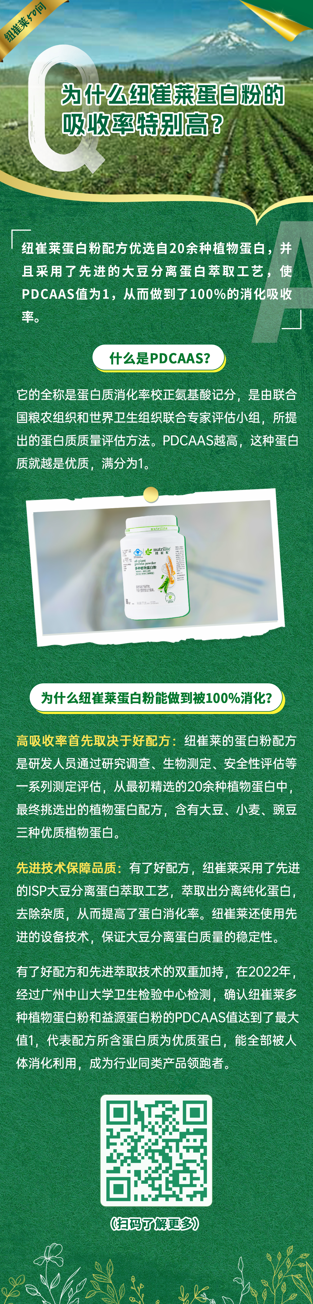为什么纽崔莱蛋白粉的吸收率特别高? 纽崔莱50问
为什么纽崔莱蛋白粉的吸收率特别高?
纽崔莱蛋白粉配方优选自20余种植物蛋白,并且采用了先进的大豆分离蛋白萃取工艺,使PDCAAS值为1,从而做到了100%的消化吸收率。
什么是PDCAAS?
它的全称是蛋白质消化率校正氨基酸记分,是由联合国粮农组织和世界卫生组织联合专家评估小组,所提出的蛋白质质量评估方法。PDCAAS越高,这种蛋白质就越是优质,满分为1。
纽崔莱多种植物蛋白粉
为什么纽崔莱蛋白粉能做到被100%消化?
高吸收率首先取决于好配方:纽崔莱的蛋白粉配方是研发人员通过研究调查、生物测定、安全性评估等一系列测定评估,从最初精选的20余种植物蛋白中,最终挑选出的植物蛋白配方,含有大豆、小麦、豌豆三种优质植物蛋白。
先进技术保障品质:有了好配方,纽崔莱采用了先进的ISP大豆分离蛋白萃取工艺,萃取出分离纯化蛋白,去除杂质,从而提高了蛋白消化率。纽崔莱还使用先进的设备技术,保证大豆分离蛋白质量的稳定性。
有了好配方和先进萃取技术的双重加持,在2022年,经过广州中山大学卫生检验中心检测,确认纽崔莱多种植物蛋白粉和益源蛋白粉的PDCAAS值达到了最大值1,代表配方所含蛋白质为优质蛋白,能全部被人体消化利用,成为行业同类产品领跑者。
(扫码了解更多)
