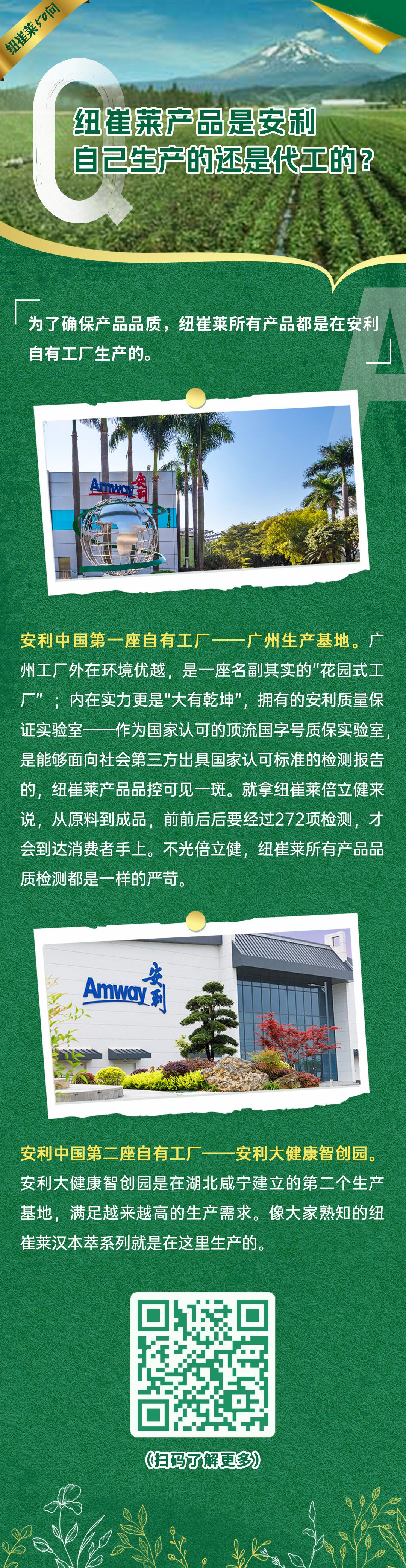 纽崔莱产品是安利自己生产的还是代工的？
 为了确保产品品质，纽崔莱所有产品都是在安利自有工厂生产的。
 安利中国第一座自有工厂——广州生产基地。广州工厂外在环境优越，是一座名副其实的“花园式工厂”；内在实力更是“大有乾坤”，拥有的安利质量保证实验室——作为国家认可的顶流国字号质保实验室，是能够面向社会第三方出具国家认可标准的检测报告的，纽崔莱产品品控可见一斑。就拿纽崔莱倍立健来说，从原料到成品，前前后后要经过272项检测，才会到达消费者手上。不光倍立健，纽崔莱所有产品品质检测都是一样的严苛。
 安利中国第二座自有工厂——安利大健康智创园。安利大健康智创园是在湖北咸宁建立的第二个生产基地，满足越来越高的生产需求。像大家熟知的纽崔莱汉本萃系列就是在这里生产的。
纽崔莱50问