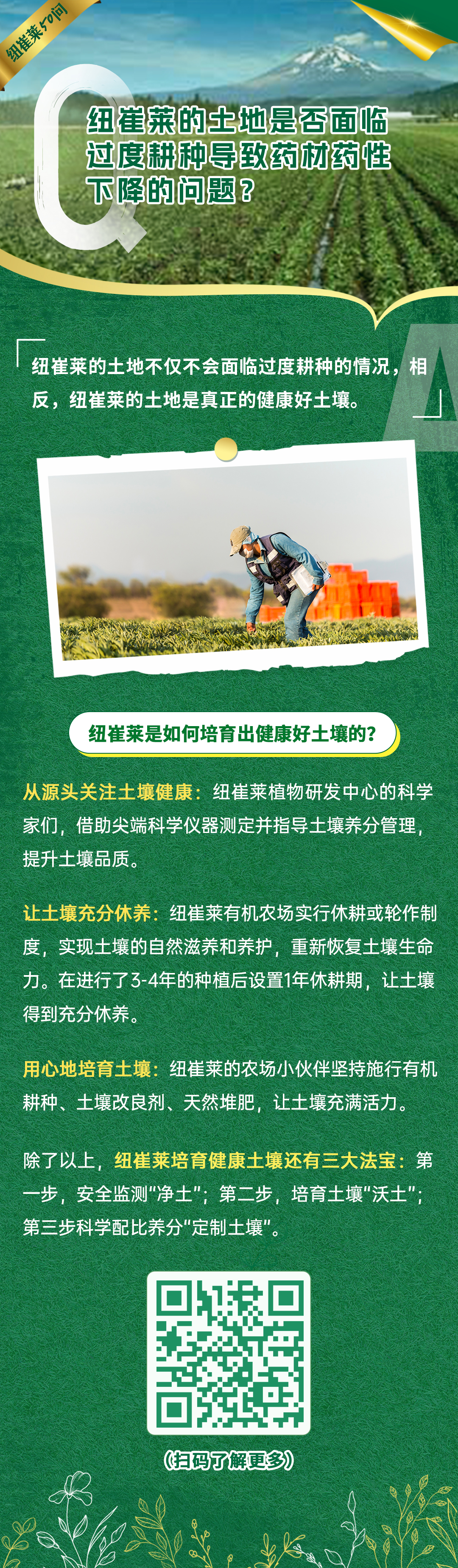 纽崔莱的土地是否面临过度耕种导致药材药性下降的问题？
 纽崔莱的土地不仅不会面临过度耕种的情况，相反，纽崔莱的土地是真正的健康好土壤。
 纽崔莱是如何培育出健康好土壤的？
 从源头关注土壤健康：纽崔莱植物研发中心的科学家们，借助尖端科学仪器测定并指导土壤养分管理，提升土壤品质。
 让土壤充分休养：纽崔莱有机农场实行休耕或轮作制度，实现土壤的自然滋养和养护，重新恢复土壤生命力。在进行了3-4年的种植后设置1年休耕期，让土壤得到充分休养。
 用心地培育土壤：纽崔莱的农场小伙伴坚持施行有机耕种、土壤改良剂、天然堆肥，让土壤充满活力。
 除了以上，纽崔莱培育健康土壤还有三大法宝：第一步，安全监测“净土”；第二步，培育土壤“沃土”；第三步科学配比养分“定制土壤”。
纽崔莱50问