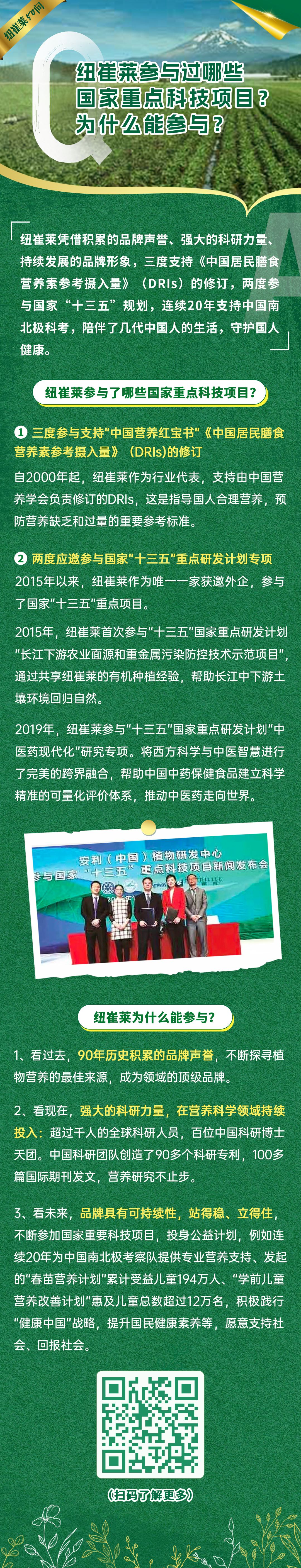 纽崔莱50问
 纽崔莱参与过哪些国家重点科技项目？为什么能参与？
 纽崔莱凭借积累的品牌声誉、强大的科研力量、持续发展的品牌形象，三度支持《中国居民膳食营养素参考摄入量》（DRIs）的修订，两度参与国家“十三五”规划，连续20年支持中国南北极科考，陪伴了几代中国人的生活，守护国人健康。
 纽崔莱参与了哪些国家重点科技项目？
 三度参与支持“中国营养红宝书”《中国居民膳食营养素参考摄入量》（DRIs）的修订
 自2000年起，纽崔莱作为行业代表，支持由中国营养学会负责修订的DRIs，这是指导国人合理营养，预防营养缺乏和过量的重要参考标准。
 两度应邀参与国家“十三五”重点研发计划专项
 2015年以来，纽崔莱作为唯一一家获邀外企，参与了国家“十三五”重点项目。
 2015年，纽崔莱首次参与“十三五”国家重点研发计划“长江下游农业面源和重金属污染防控技术示范项目”，通过共享纽崔莱的有机种植经验，帮助长江中下游土壤环境回归自然。
 2019年，纽崔莱参与“十三五”国家重点研发计划“中医药现代化”研究专项。将西方科学与中医智慧进行了完美的跨界融合，帮助中国中药保健食品建立科学精准的可量化评价体系，推动中医药走向世界。
 安利（中国）植物研发中心
 参与国家“十三五”重点科技项目新闻发布会
 纽崔莱为什么能参与？
 1、看过去，90年历史积累的品牌声誉，不断探寻植物营养的最佳来源，成为领域的顶级品牌。
 2、看现在，强大的科研力量，在营养科学领域持续投入：超过千人的全球科研人员，百位中国科研博士天团。中国科研团队创造了90多个科研专利，100多篇国际期刊发文，营养研究不止步。
 3、看未来，品牌具有可持续性，站得稳、立得住，不断参加国家重要科技项目，投身公益计划，例如连续20年为中国南北极考察队提供专业营养支持、发起的“春苗营养计划”累计受益儿童194万人、“学前儿童营养改善计划”惠及儿童总数超过12万名，积极践行“健康中国”战略，提升国民健康素养等，愿意支持社会、回报社会。
 （扫码了解更多）