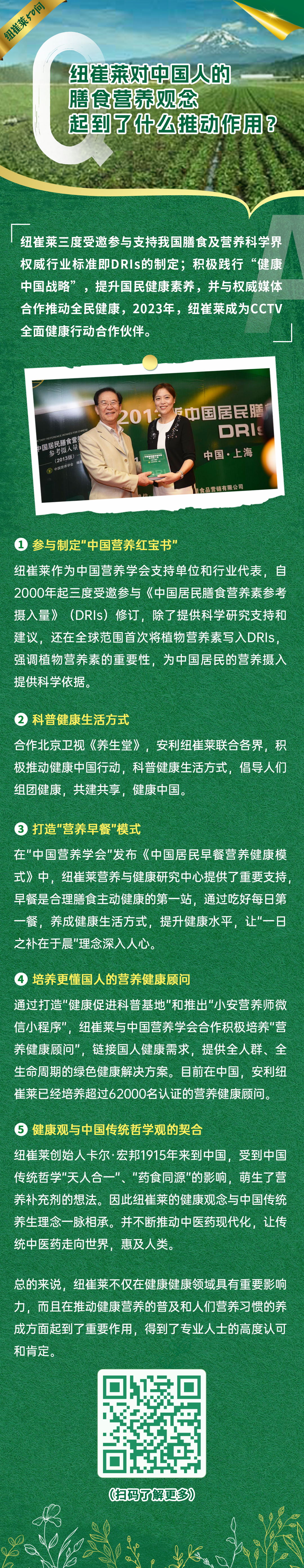 纽崔莱对中国人的膳食营养观念起到了什么推动作用？
纽崔莱三度受邀参与支持我国膳食及营养科学界权威行业标准即DRIs的制定；积极践行“健康中国战略”，提升国民健康素养，并与权威媒体合作推动全民健康，2023年，纽崔莱成为CCTV全面健康行动合作伙伴。
 参与制定“中国营养红宝书”
纽崔莱作为中国营养学会支持单位和行业代表，自2000年起三度受邀参与《中国居民膳食营养素参考摄入量》(DRIS)修订，除了提供科学研究支持和建议，还在全球范围首次将植物营养素写入DRIS强调植物营养素的重要性，为中国居民的营养摄入提供科学依据。
 科普健康生活方式
合作北京卫视《养生堂》，安利纽崔莱联合各界，积极推动健康中国行动，科普健康生活方式，倡导人们组团健康，共建共享，健康中国。
 打造“营养早餐”模式
在"中国营养学会"发布《中国居民早餐营养健康模式》中，纽崔莱营养与健康研究中心提供了重要支持早餐是合理膳食主动健康的第一站，通过吃好每日第一餐，养成健康生活方式，提升健康水平，让"一日之补在于晨"理念深入人心。
 培养更懂国人的营养健康顾问
通过打造"健康促进科普基地"和推出“小安营养师微信小程序”，纽崔莱与中国营养学会合作积极培养"营养健康顾问”，链接国人健康需求，提供全人群、全生命周期的绿色健康解决方案。目前在中国，安利纽崔莱已经培养超过62000名认证的营养健康顾问。
 健康观与中国传统哲学观的契合
纽崔莱创始人卡尔·宏邦1915年来到中国，受到中国传统哲学"天人合一"、"药食同源”的影响，萌生了营养补充剂的想法。因此纽崔莱的健康观念与中国传统养生理念一脉相承。并不断推动中医药现代化，让传统中医药走向世界，惠及人类。
总的来说，纽崔莱不仅在健康健康领域具有重要影响力，而且在推动健康营养的普及和人们营养习惯的养成方面起到了重要作用，得到了专业人士的高度认可和肯定。
（扫码了解更多）