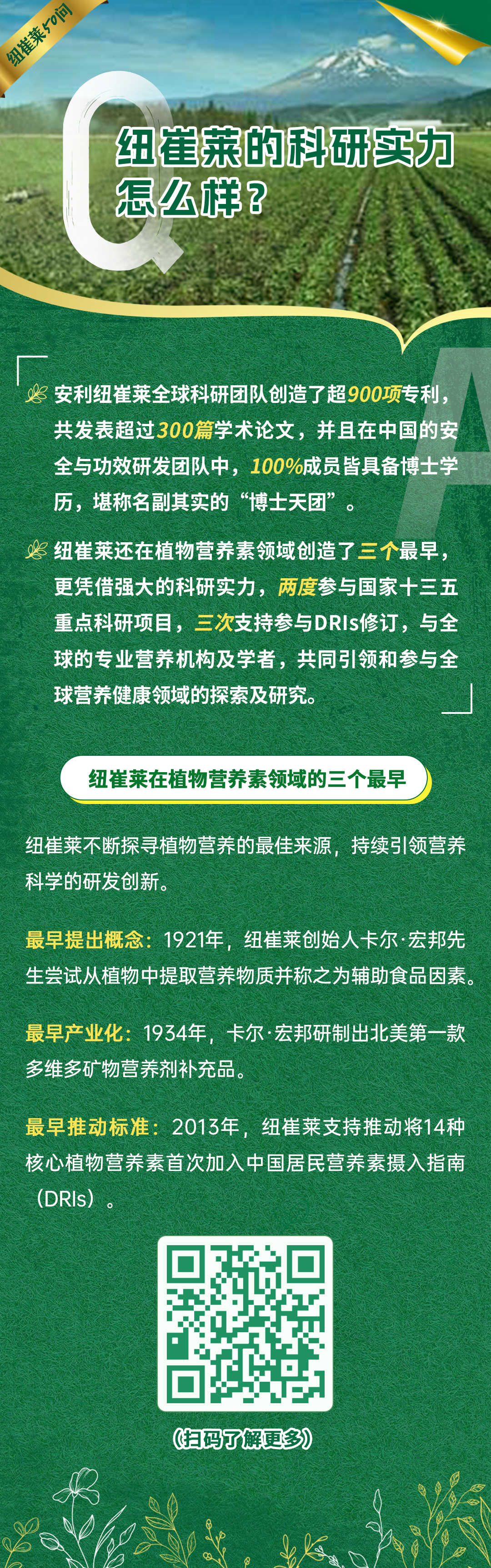 纽崔莱的科研实力怎么样？
 安利纽崔莱全球科研团队创造了超900项专利，共发表超过300篇学术论文，并且在中国的安全与功效研发团队中，100%成员皆具备博士学历，堪称名副其实的“博士天团”。
 纽崔莱还在植物营养素领域创造了三个最早，更凭借强大的科研实力，两度参与国家十三五重点科研项目，三次支持参与DRIs修订，与全球的专业营养机构及学者，共同引领和参与全球营养健康领域的探索及研究。
 纽崔莱在植物营养素领域的三个最早
 纽崔莱不断探寻植物营养的最佳来源，持续引领营养科学的研发创新。
 最早提出概念：1921年，纽崔莱创始人卡尔·宏邦先生尝试从植物中提取营养物质并称之为辅助食品因素。
 最早产业化：1934年，卡尔·宏邦研制出北美第一款多维多矿物营养剂补充品。
 最早推动标准：2013年，纽崔莱支持推动将14种核心植物营养素首次加入中国居民营养素摄入指南（DRIs）。
纽崔莱50问