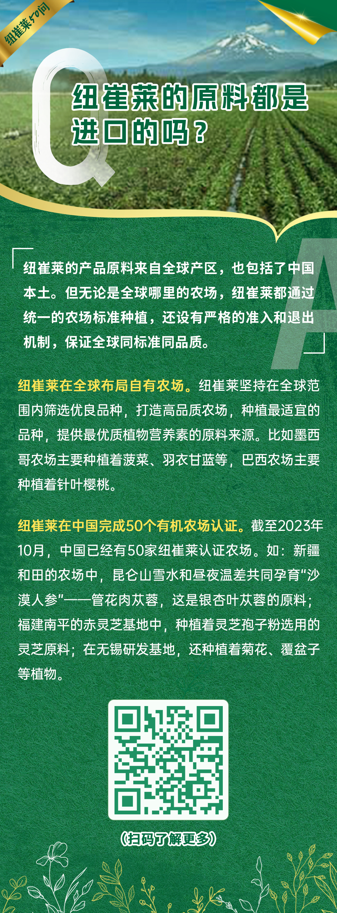 纽崔莱的原料都是进口的吗？
 纽崔莱的产品原料来自全球产区，也包括了中国本土。但无论是全球哪里的农场，纽崔莱都通过统一的农场标准种植，还设有严格的准入和退出机制，保证全球同标准同品质。
 纽崔莱在全球布局自有农场。纽崔莱坚持在全球范围内筛选优良品种，打造高品质农场，种植最适宜的品种，提供最优质植物营养素的原料来源。比如墨西哥农场主要种植着菠菜、羽衣甘蓝等，巴西农场主要种植着针叶樱桃。
 纽崔莱在中国完成50个有机农场认证。截至2023年10月，中国已经有50家纽崔莱认证农场。如：新疆和田的农场中，昆仑山雪水和昼夜温差共同孕育“沙漠人参”——管花肉苁蓉，这是银杏叶苁蓉的原料；福建南平的赤灵芝基地中，种植着灵芝孢子粉选用的灵芝原料；在无锡研发基地，还种植着菊花、覆盆子等植物。
纽崔莱50问