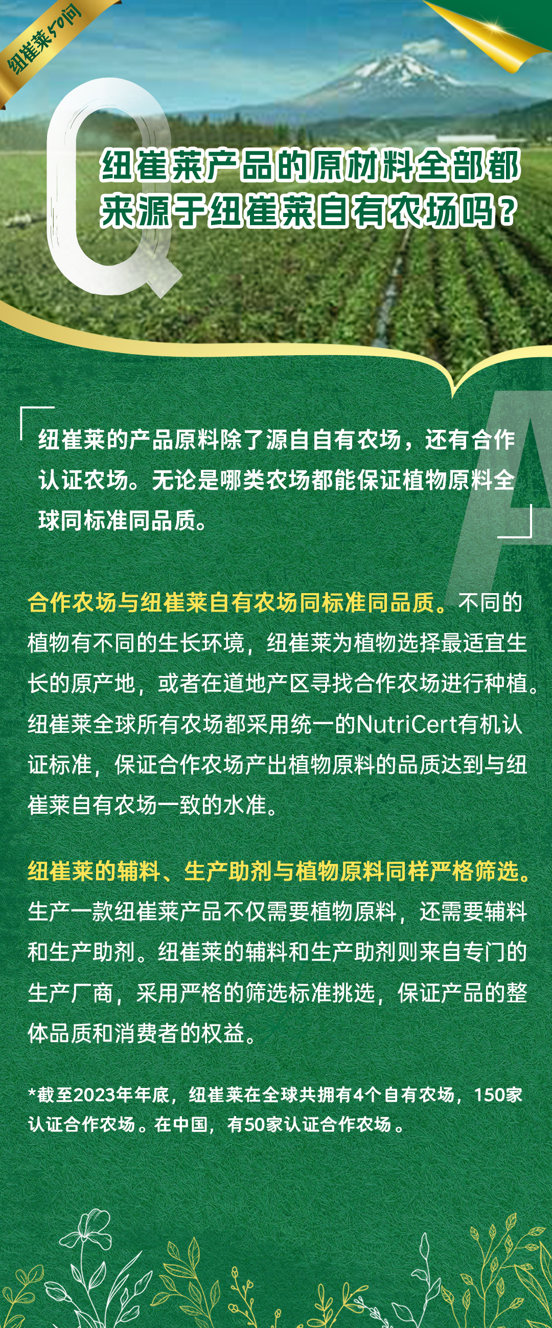 纽崔莱产品的原材料全部都来源于纽崔莱自有农场吗？
 纽崔莱的产品原料除了源自自有农场，还有合作认证农场。无论是哪类农场都能保证植物原料全球同标准同品质。
 合作农场与纽崔莱自有农场同标准同品质。不同的植物有不同的生长环境，纽崔莱为植物选择最适宜生长的原产地，或者在道地产区寻找合作农场进行种植。纽崔莱全球所有农场都采用统一的NutriCert有机认证标准，保证合作农场产出植物原料的品质达到与纽崔莱自有农场一致的水准。
 纽崔莱的辅料、生产助剂与植物原料同样严格筛选。生产一款纽崔莱产品不仅需要植物原料，还需要辅料和生产助剂。纽崔莱的辅料和生产助剂则来自专门的生产厂商，采用严格的筛选标准挑选，保证产品的整体品质和消费者的权益。
 *截至2023年年底，纽崔莱在全球共拥有4个自有农场，150家认证合作农场。在中国，有50家认证合作农场。
纽崔莱50问