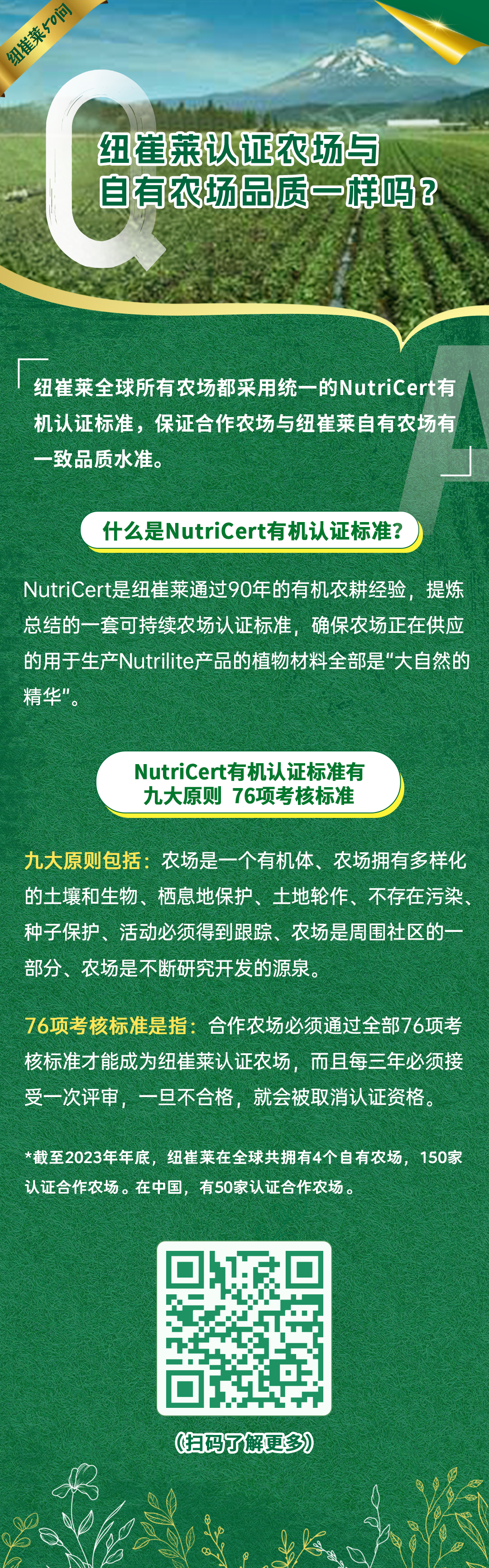 纽崔莱认证农场与自有农场品质一样吗？
 纽崔莱全球所有农场都采用统一的NutriCert有机认证标准，保证合作农场与纽崔莱自有农场有一致品质水准。
 什么是NutriCert有机认证标准？
 NutriCert是纽崔莱通过90年的有机农耕经验，提炼总结的一套可持续农场认证标准，确保农场正在供应的用于生产Nutrilite产品的植物材料全部是“大自然的精华”。
 NutriCert有机认证标准有九大原则 76项考核标准
 九大原则包括：农场是一个有机体、农场拥有多样化的土壤和生物、栖息地保护、土地轮作、不存在污染、种子保护、活动必须得到跟踪、农场是周围社区的一部分、农场是不断研究开发的源泉。
 76项考核标准是指：合作农场必须通过全部76项考核标准才能成为纽崔莱认证农场，而且每三年必须接受一次评审，一旦不合格，就会被取消认证资格。
 *截至2023年年底，纽崔莱在全球共拥有4个自有农场，150家认证合作农场。在中国，有50家认证合作农场。
纽崔莱50问