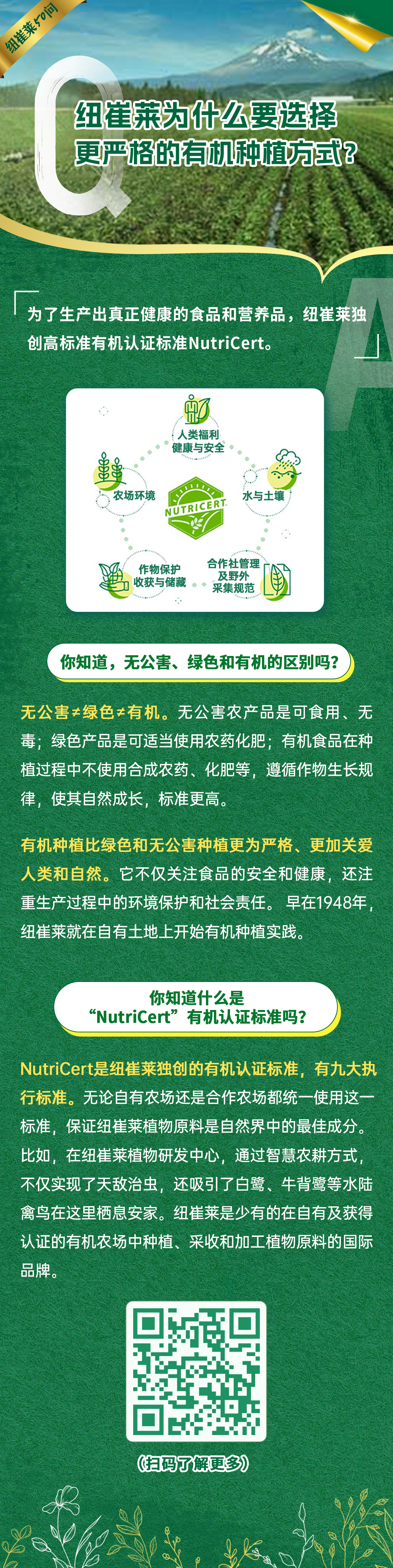 纽崔莱为什么要选择更严格的有机种植方式？
 为了生产出真正健康的食品和营养品，纽崔莱独创高标准有机认证标准NutriCert。
 你知道，无公害、绿色和有机的区别吗？
 无公害≠绿色≠有机。无公害农产品是可食用、无毒；绿色产品是可适当使用农药化肥；有机食品在种植过程中不使用合成农药、化肥等，遵循作物生长规律，使其自然成长，标准更高。
 有机种植比绿色和无公害种植更为严格、更加关爱人类和自然。它不仅关注食品的安全和健康，还注重生产过程中的环境保护和社会责任。早在1948年，纽崔莱就在自有土地上开始有机种植实践。
 你知道什么是“NutriCert”有机认证标准吗？
 NutriCert是纽崔莱独创的有机认证标准，有九大执行标准。无论自有农场还是合作农场都统一使用这一标准，保证纽崔莱植物原料是自然界中的最佳成分。比如，在纽崔莱植物研发中心，通过智慧农耕方式，不仅实现了天敌治虫，还吸引了白鹭、牛背鹭等水陆禽鸟在这里栖息安家。纽崔莱是少有的在自有及获得认证的有机农场中种植、采收和加工植物原料的国际品牌。
纽崔莱50问