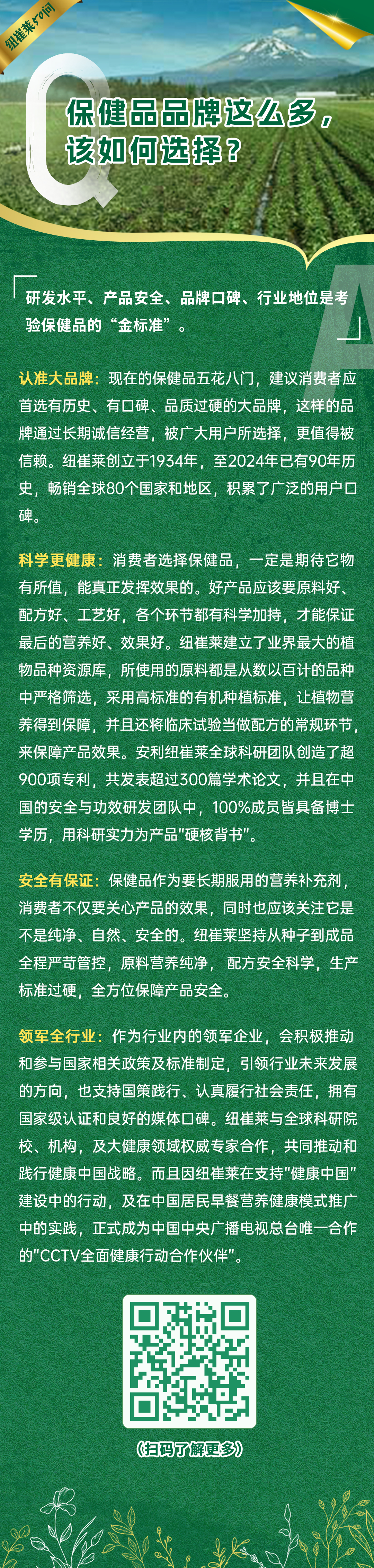 保健品品牌这么多，该如何选择？
研发水平、产品安全、品牌口碑、行业地位是考验保健品的“金标准”。
认准大品牌：现在的保健品五花八门，建议消费者应首选有历史、有口碑、品质过硬的大品牌，这样的品牌通过长期诚信经营，被广大用户所选择，更值得被信赖。纽崔莱创立于1934年，至2024年已有90年历史，畅销全球80个国家和地区，积累了广泛的用户口碑。
科学更健康：消费者选择保健品，一定是期待它物有所值，能真正发挥效果的。好产品应该要原料好、配方好、工艺好，各个环节都有科学加持，才能保证最后的营养好、效果好。纽崔莱建立了业界最大的植物品种资源库，所使用的原料都是从数以百计的品种中严格筛选，采用高标准的有机种植标准，让植物营养得到保障，并且还将临床试验当做配方的常规环节，来保障产品效果。安利纽崔莱全球科研团队创造了超900项专利，共发表超过300篇学术论文，并且在中国的安全与功效研发团队中，100%成员皆具备博士学历，用科研实力为产品“硬核背书”。
安全有保证：保健品作为要长期服用的营养补充剂，消费者不仅要关心产品的效果，同时也应该关注它是不是纯净、自然、安全的。纽崔莱坚持从种子到成品全程严苛管控，原料营养纯净，配方安全科学，生产标准过硬，全方位保障产品安全。
领军全行业：作为行业内的领军企业，会积极推动和参与国家相关政策及标准制定，引领行业未来发展的方向，也支持国策践行、认真履行社会责任，拥有国家级认证和良好的媒体口碑。纽崔莱与全球科研院校、机构，及大健康领域权威专家合作，共同推动和践行健康中国战略。而且因纽崔莱在支持“健康中国”建设中的行动，及在中国居民早餐营养健康模式推广中的实践，正式成为中国中央广播电视总台唯一合作的“CCTV全面健康行动合作伙伴”。