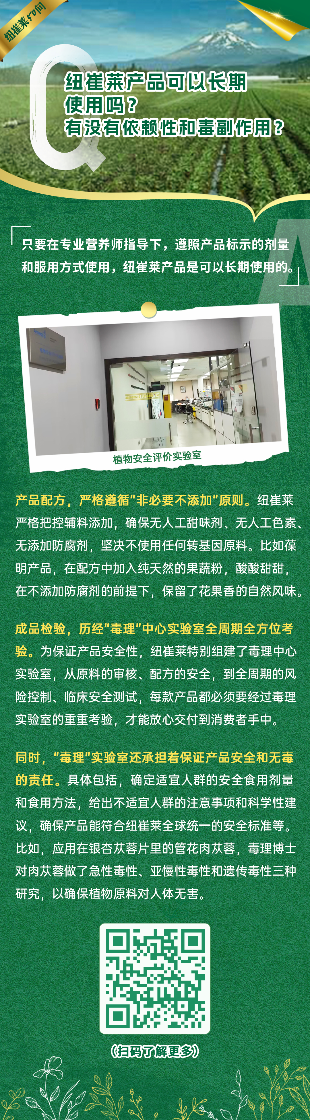 纽崔莱产品可以长期使用吗？有没有依赖性和毒副作用？
 只要在专业营养师指导下，遵照产品标示的剂量和服用方式使用，纽崔莱产品是可以长期使用的。
 植物安全评价实验室
 产品配方，严格遵循“非必要不添加”原则。纽崔莱严格把控辅料添加，确保无人工甜味剂、无人工色素、无添加防腐剂，坚决不使用任何转基因原料。比如葆明产品，在配方中加入纯天然的果蔬粉，酸酸甜甜，在不添加防腐剂的前提下，保留了花果香的自然风味。
 成品检验，历经“毒理”中心实验室全周期全方位考验。为保证产品安全性，纽崔莱特别组建了毒理中心实验室，从原料的审核、配方的安全，到全周期的风险控制、临床安全测试，每款产品都必须要经过毒理实验室的重重考验，才能放心交付到消费者手中。
 同时，“毒理”实验室还承担着保证产品安全和无毒的责任。具体包括，确定适宜人群的安全食用剂量和食用方法，给出不适宜人群的注意事项和科学性建议，确保产品能符合纽崔莱全球统一的安全标准等。比如，应用在银杏苁蓉片里的管花肉苁蓉，毒理博士对肉苁蓉做了急性毒性、亚慢性毒性和遗传毒性三种研究，以确保植物原料对人体无害。
纽崔莱50问